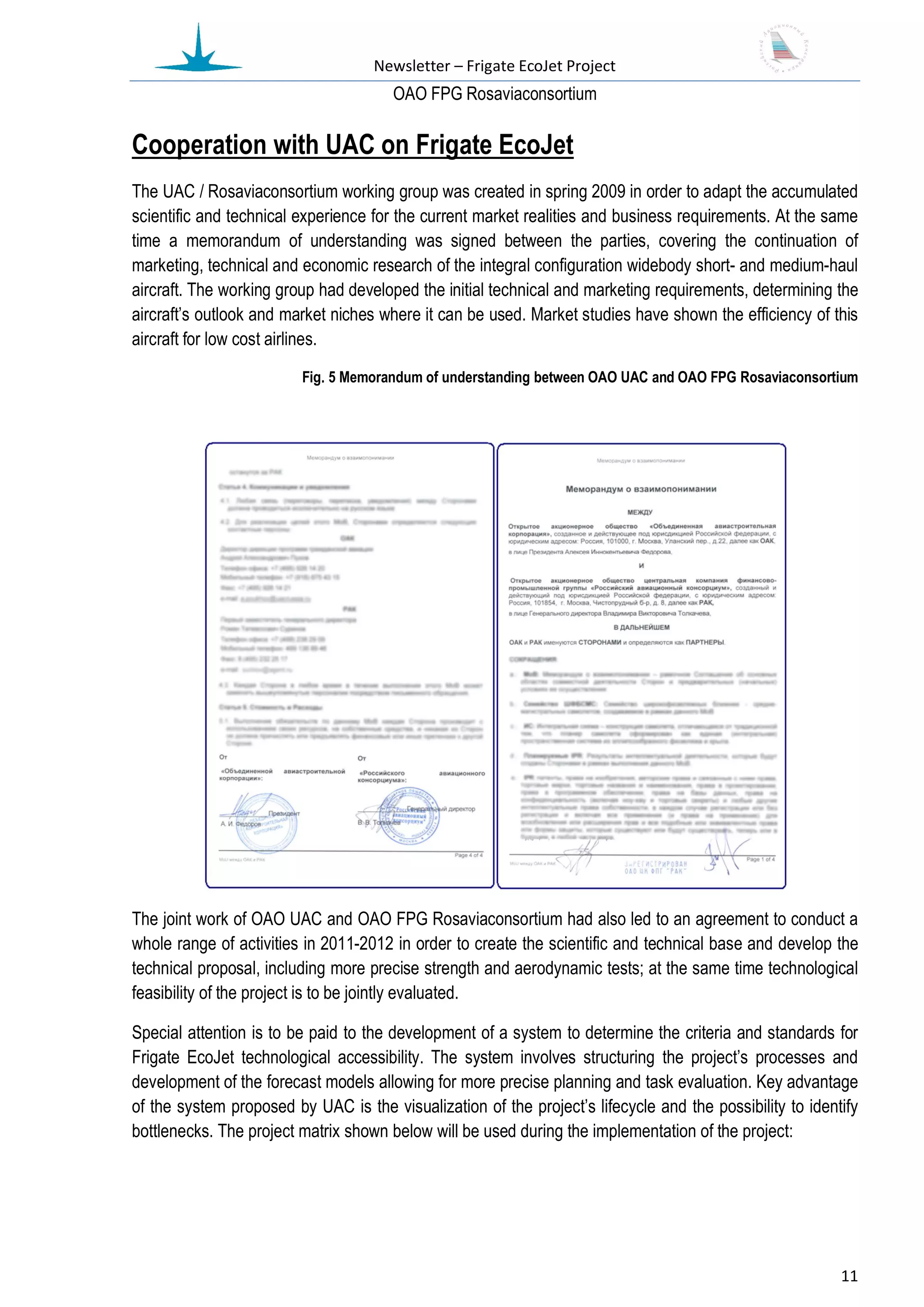Newsletter – Frigate EcoJet Project
                                       ОАО FPG Rosaviaconsortium

Cooperation with UAC on Frigate EcoJet
The UAC / Rosaviaconsortium working group was created in spring 2009 in order to adapt the accumulated
scientific and technical experience for the current market realities and business requirements. At the same
time a memorandum of understanding was signed between the parties, covering the continuation of
marketing, technical and economic research of the integral configuration widebody short- and medium-haul
aircraft. The working group had developed the initial technical and marketing requirements, determining the
aircraft’s outlook and market niches where it can be used. Market studies have shown the efficiency of this
aircraft for low cost airlines.

                         Fig. 5 Memorandum of understanding between OAO UAC and OAO FPG Rosaviaconsortium




The joint work of OAO UAC and OAO FPG Rosaviaconsortium had also led to an agreement to conduct a
whole range of activities in 2011-2012 in order to create the scientific and technical base and develop the
technical proposal, including more precise strength and aerodynamic tests; at the same time technological
feasibility of the project is to be jointly evaluated.

Special attention is to be paid to the development of a system to determine the criteria and standards for
Frigate EcoJet technological accessibility. The system involves structuring the project’s processes and
development of the forecast models allowing for more precise planning and task evaluation. Key advantage
of the system proposed by UAC is the visualization of the project’s lifecycle and the possibility to identify
bottlenecks. The project matrix shown below will be used during the implementation of the project:




                                                                                                          11
 