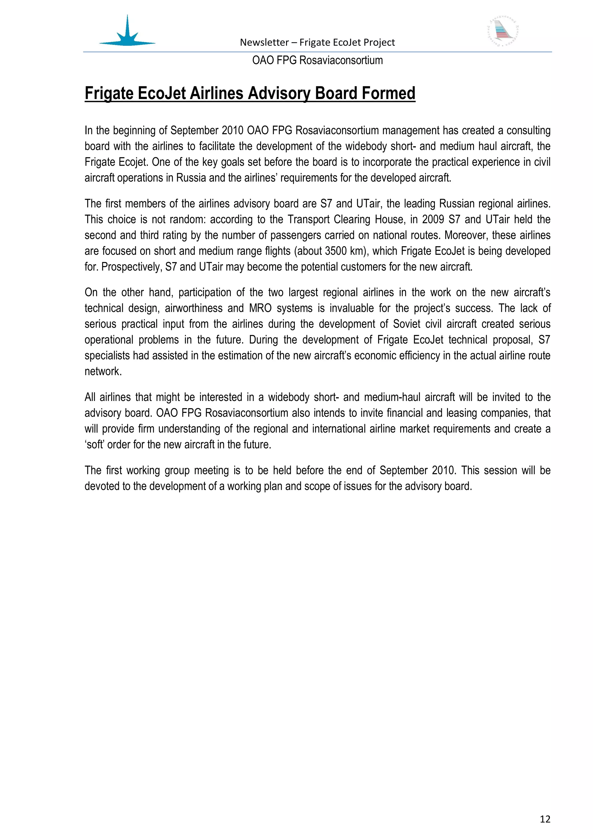 Newsletter – Frigate EcoJet Project
                                        ОАО FPG Rosaviaconsortium

Frigate EcoJet Airlines Advisory Board Formed
In the beginning of September 2010 OAO FPG Rosaviaconsortium management has created a consulting
board with the airlines to facilitate the development of the widebody short- and medium haul aircraft, the
Frigate Ecojet. One of the key goals set before the board is to incorporate the practical experience in civil
aircraft operations in Russia and the airlines’ requirements for the developed aircraft.

The first members of the airlines advisory board are S7 and UTair, the leading Russian regional airlines.
This choice is not random: according to the Transport Clearing House, in 2009 S7 and UTair held the
second and third rating by the number of passengers carried on national routes. Moreover, these airlines
are focused on short and medium range flights (about 3500 km), which Frigate EcoJet is being developed
for. Prospectively, S7 and UTair may become the potential customers for the new aircraft.

On the other hand, participation of the two largest regional airlines in the work on the new aircraft’s
technical design, airworthiness and MRO systems is invaluable for the project’s success. The lack of
serious practical input from the airlines during the development of Soviet civil aircraft created serious
operational problems in the future. During the development of Frigate EcoJet technical proposal, S7
specialists had assisted in the estimation of the new aircraft’s economic efficiency in the actual airline route
network.

All airlines that might be interested in a widebody short- and medium-haul aircraft will be invited to the
advisory board. OAO FPG Rosaviaconsortium also intends to invite financial and leasing companies, that
will provide firm understanding of the regional and international airline market requirements and create a
‘soft’ order for the new aircraft in the future.

The first working group meeting is to be held before the end of September 2010. This session will be
devoted to the development of a working plan and scope of issues for the advisory board.




                                                                                                             12
 