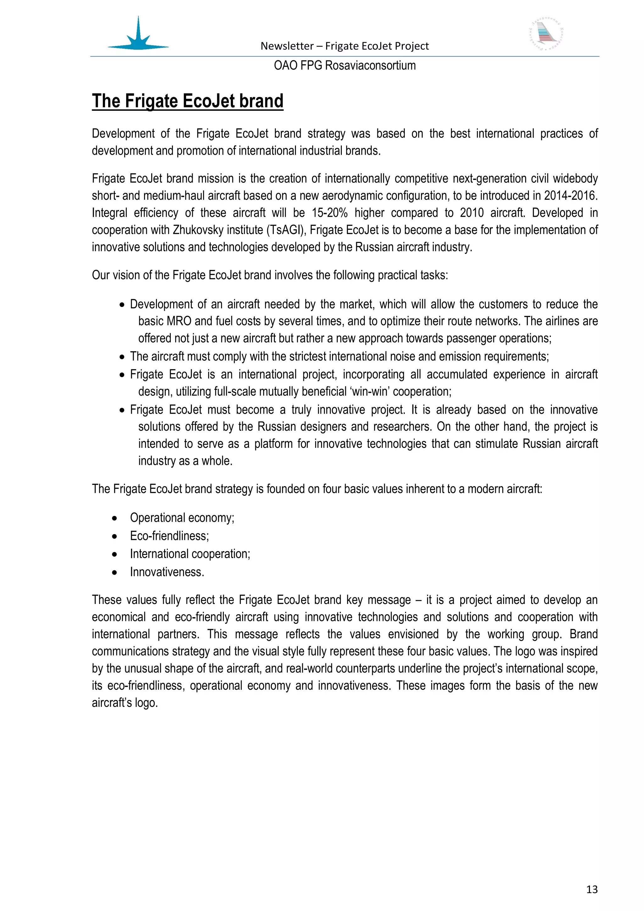 Newsletter – Frigate EcoJet Project
                                         ОАО FPG Rosaviaconsortium

The Frigate EcoJet brand
Development of the Frigate EcoJet brand strategy was based on the best international practices of
development and promotion of international industrial brands.

Frigate EcoJet brand mission is the creation of internationally competitive next-generation civil widebody
short- and medium-haul aircraft based on a new aerodynamic configuration, to be introduced in 2014-2016.
Integral efficiency of these aircraft will be 15-20% higher compared to 2010 aircraft. Developed in
cooperation with Zhukovsky institute (TsAGI), Frigate EcoJet is to become a base for the implementation of
innovative solutions and technologies developed by the Russian aircraft industry.

Our vision of the Frigate EcoJet brand involves the following practical tasks:

         Development of an aircraft needed by the market, which will allow the customers to reduce the
            basic MRO and fuel costs by several times, and to optimize their route networks. The airlines are
            offered not just a new aircraft but rather a new approach towards passenger operations;
         The aircraft must comply with the strictest international noise and emission requirements;
         Frigate EcoJet is an international project, incorporating all accumulated experience in aircraft
            design, utilizing full-scale mutually beneficial ‘win-win’ cooperation;
         Frigate EcoJet must become a truly innovative project. It is already based on the innovative
            solutions offered by the Russian designers and researchers. On the other hand, the project is
            intended to serve as a platform for innovative technologies that can stimulate Russian aircraft
            industry as a whole.

The Frigate EcoJet brand strategy is founded on four basic values inherent to a modern aircraft:

         Operational economy;
         Eco-friendliness;
         International cooperation;
         Innovativeness.

These values fully reflect the Frigate EcoJet brand key message – it is a project aimed to develop an
economical and eco-friendly aircraft using innovative technologies and solutions and cooperation with
international partners. This message reflects the values envisioned by the working group. Brand
communications strategy and the visual style fully represent these four basic values. The logo was inspired
by the unusual shape of the aircraft, and real-world counterparts underline the project’s international scope,
its eco-friendliness, operational economy and innovativeness. These images form the basis of the new
aircraft’s logo.




                                                                                                           13
 