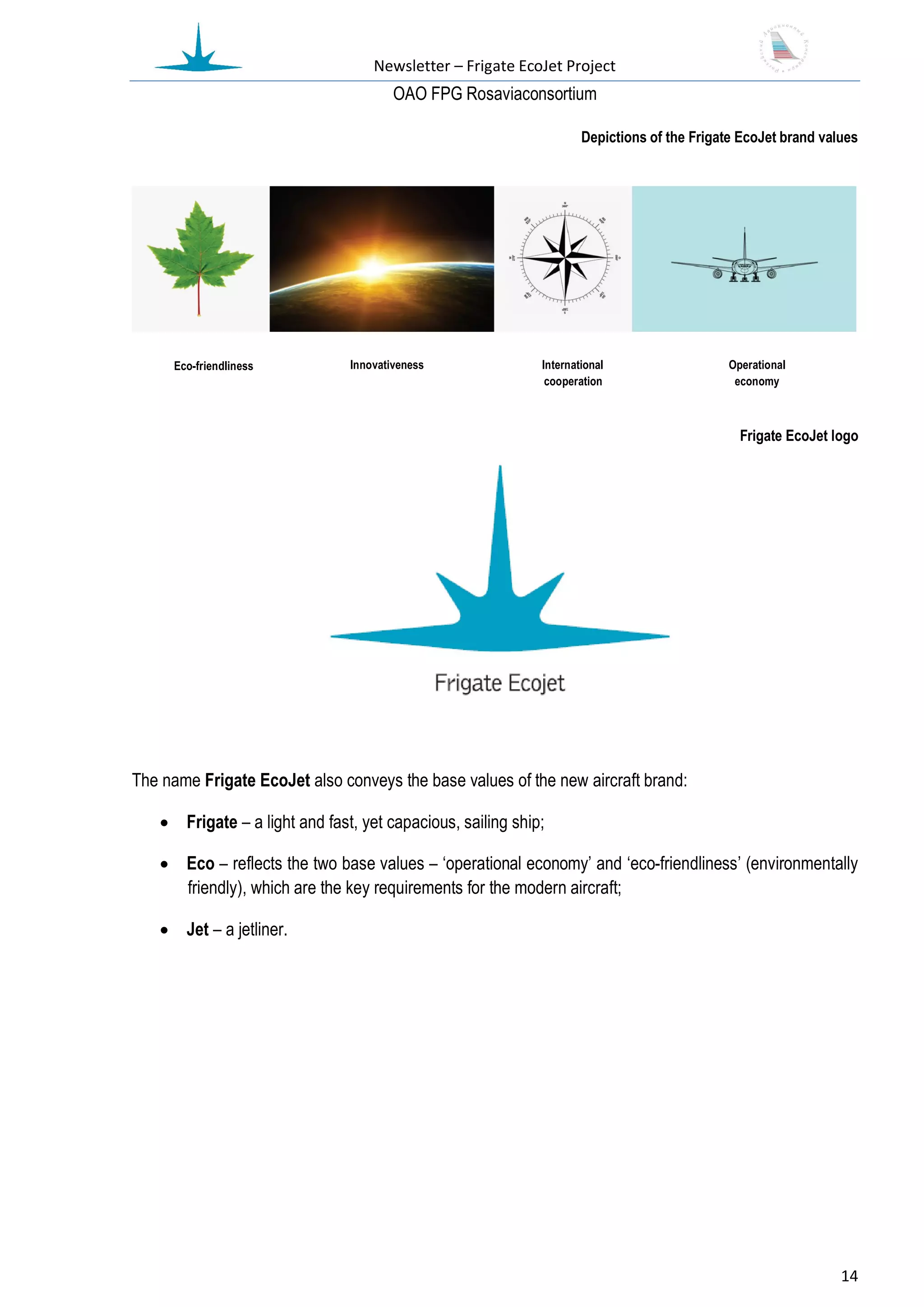 Newsletter – Frigate EcoJet Project
                                       ОАО FPG Rosaviaconsortium

                                                                    Depictions of the Frigate EcoJet brand values




     Eco-friendliness          Innovativeness               International                  Operational
                                                             cooperation                    economy



                                                                                             Frigate EcoJet logo




The name Frigate EcoJet also conveys the base values of the new aircraft brand:

    Frigate – a light and fast, yet capacious, sailing ship;

    Eco – reflects the two base values – ‘operational economy’ and ‘eco-friendliness’ (environmentally
     friendly), which are the key requirements for the modern aircraft;

    Jet – a jetliner.




                                                                                                              14
 