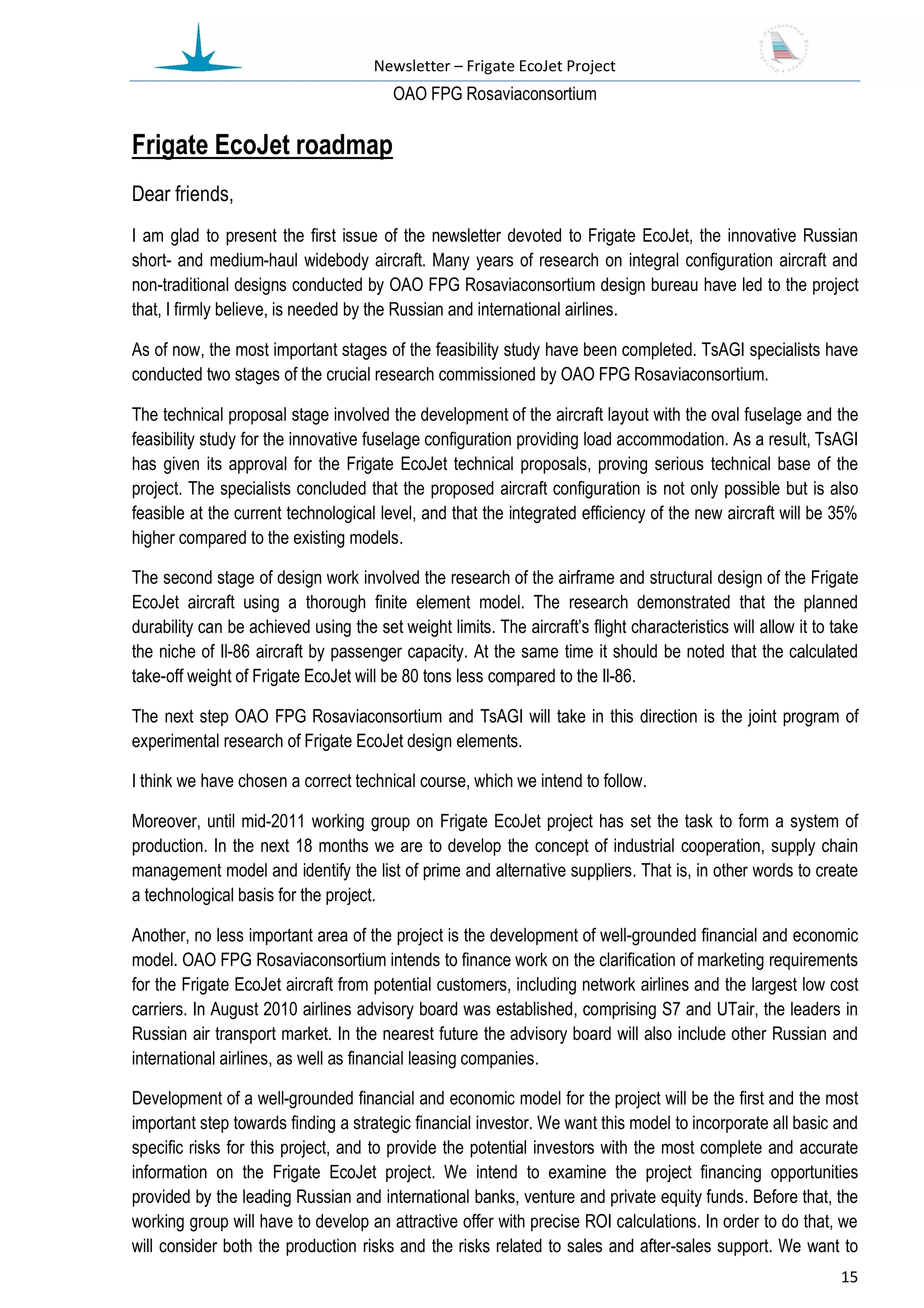 Newsletter – Frigate EcoJet Project
                                         ОАО FPG Rosaviaconsortium

Frigate EcoJet roadmap
Dear friends,
I am glad to present the first issue of the newsletter devoted to Frigate EcoJet, the innovative Russian
short- and medium-haul widebody aircraft. Many years of research on integral configuration aircraft and
non-traditional designs conducted by ОАО FPG Rosaviaconsortium design bureau have led to the project
that, I firmly believe, is needed by the Russian and international airlines.

As of now, the most important stages of the feasibility study have been completed. TsAGI specialists have
conducted two stages of the crucial research commissioned by OAO FPG Rosaviaconsortium.

The technical proposal stage involved the development of the aircraft layout with the oval fuselage and the
feasibility study for the innovative fuselage configuration providing load accommodation. As a result, TsAGI
has given its approval for the Frigate EcoJet technical proposals, proving serious technical base of the
project. The specialists concluded that the proposed aircraft configuration is not only possible but is also
feasible at the current technological level, and that the integrated efficiency of the new aircraft will be 35%
higher compared to the existing models.

The second stage of design work involved the research of the airframe and structural design of the Frigate
EcoJet aircraft using a thorough finite element model. The research demonstrated that the planned
durability can be achieved using the set weight limits. The aircraft’s flight characteristics will allow it to take
the niche of Il-86 aircraft by passenger capacity. At the same time it should be noted that the calculated
take-off weight of Frigate EcoJet will be 80 tons less compared to the Il-86.

The next step OAO FPG Rosaviaconsortium and TsAGI will take in this direction is the joint program of
experimental research of Frigate EcoJet design elements.

I think we have chosen a correct technical course, which we intend to follow.

Moreover, until mid-2011 working group on Frigate EcoJet project has set the task to form a system of
production. In the next 18 months we are to develop the concept of industrial cooperation, supply chain
management model and identify the list of prime and alternative suppliers. That is, in other words to create
a technological basis for the project.

Another, no less important area of the project is the development of well-grounded financial and economic
model. OAO FPG Rosaviaconsortium intends to finance work on the clarification of marketing requirements
for the Frigate EcoJet aircraft from potential customers, including network airlines and the largest low cost
carriers. In August 2010 airlines advisory board was established, comprising S7 and UTair, the leaders in
Russian air transport market. In the nearest future the advisory board will also include other Russian and
international airlines, as well as financial leasing companies.

Development of a well-grounded financial and economic model for the project will be the first and the most
important step towards finding a strategic financial investor. We want this model to incorporate all basic and
specific risks for this project, and to provide the potential investors with the most complete and accurate
information on the Frigate EcoJet project. We intend to examine the project financing opportunities
provided by the leading Russian and international banks, venture and private equity funds. Before that, the
working group will have to develop an attractive offer with precise ROI calculations. In order to do that, we
will consider both the production risks and the risks related to sales and after-sales support. We want to
                                                                                                                15
 