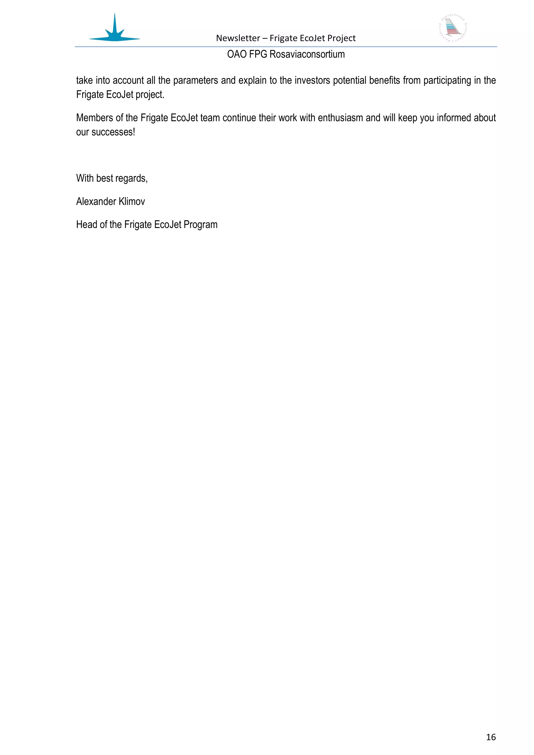 Newsletter – Frigate EcoJet Project
                                       ОАО FPG Rosaviaconsortium

take into account all the parameters and explain to the investors potential benefits from participating in the
Frigate EcoJet project.

Members of the Frigate EcoJet team continue their work with enthusiasm and will keep you informed about
our successes!



With best regards,

Alexander Klimov

Head of the Frigate EcoJet Program




                                                                                                           16
 