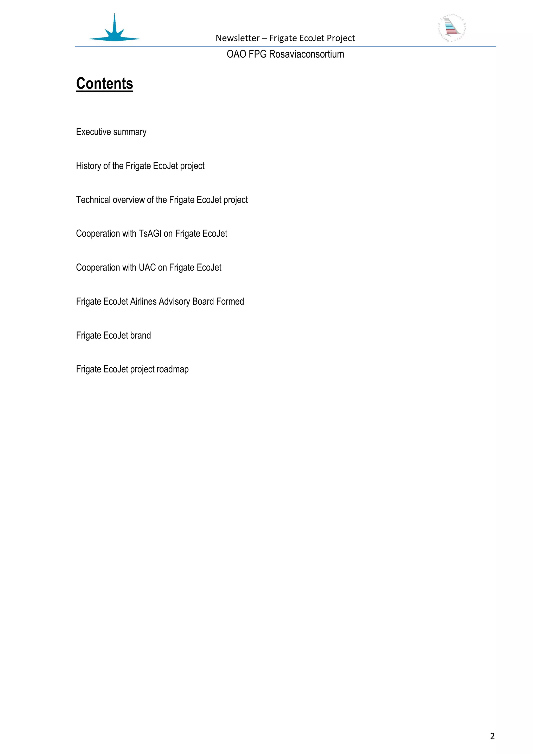Newsletter – Frigate EcoJet Project
                                          ОАО FPG Rosaviaconsortium

Contents

Executive summary


History of the Frigate EcoJet project


Technical overview of the Frigate EcoJet project


Cooperation with TsAGI on Frigate EcoJet


Cooperation with UAC on Frigate EcoJet


Frigate EcoJet Airlines Advisory Board Formed


Frigate EcoJet brand


Frigate EcoJet project roadmap




                                                                              2
 