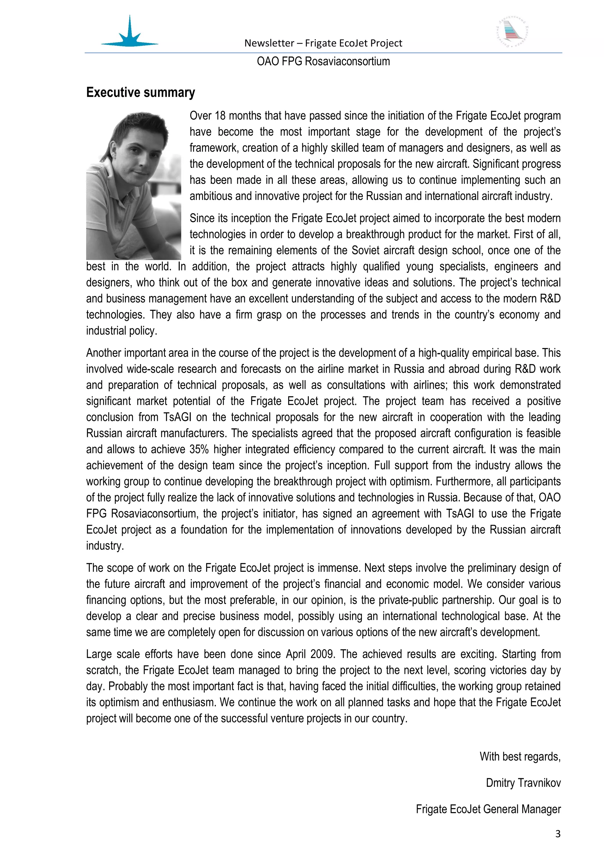 Newsletter – Frigate EcoJet Project
                                        ОАО FPG Rosaviaconsortium

Executive summary
                        Over 18 months that have passed since the initiation of the Frigate EcoJet program
                        have become the most important stage for the development of the project’s
                        framework, creation of a highly skilled team of managers and designers, as well as
                        the development of the technical proposals for the new aircraft. Significant progress
                        has been made in all these areas, allowing us to continue implementing such an
                        ambitious and innovative project for the Russian and international aircraft industry.
                      Since its inception the Frigate EcoJet project aimed to incorporate the best modern
                      technologies in order to develop a breakthrough product for the market. First of all,
                      it is the remaining elements of the Soviet aircraft design school, once one of the
best in the world. In addition, the project attracts highly qualified young specialists, engineers and
designers, who think out of the box and generate innovative ideas and solutions. The project’s technical
and business management have an excellent understanding of the subject and access to the modern R&D
technologies. They also have a firm grasp on the processes and trends in the country’s economy and
industrial policy.
Another important area in the course of the project is the development of a high-quality empirical base. This
involved wide-scale research and forecasts on the airline market in Russia and abroad during R&D work
and preparation of technical proposals, as well as consultations with airlines; this work demonstrated
significant market potential of the Frigate EcoJet project. The project team has received a positive
conclusion from TsAGI on the technical proposals for the new aircraft in cooperation with the leading
Russian aircraft manufacturers. The specialists agreed that the proposed aircraft configuration is feasible
and allows to achieve 35% higher integrated efficiency compared to the current aircraft. It was the main
achievement of the design team since the project’s inception. Full support from the industry allows the
working group to continue developing the breakthrough project with optimism. Furthermore, all participants
of the project fully realize the lack of innovative solutions and technologies in Russia. Because of that, OAO
FPG Rosaviaconsortium, the project’s initiator, has signed an agreement with TsAGI to use the Frigate
EcoJet project as a foundation for the implementation of innovations developed by the Russian aircraft
industry.
The scope of work on the Frigate EcoJet project is immense. Next steps involve the preliminary design of
the future aircraft and improvement of the project’s financial and economic model. We consider various
financing options, but the most preferable, in our opinion, is the private-public partnership. Our goal is to
develop a clear and precise business model, possibly using an international technological base. At the
same time we are completely open for discussion on various options of the new aircraft’s development.
Large scale efforts have been done since April 2009. The achieved results are exciting. Starting from
scratch, the Frigate EcoJet team managed to bring the project to the next level, scoring victories day by
day. Probably the most important fact is that, having faced the initial difficulties, the working group retained
its optimism and enthusiasm. We continue the work on all planned tasks and hope that the Frigate EcoJet
project will become one of the successful venture projects in our country.


                                                                                            With best regards,

                                                                                              Dmitry Travnikov

                                                                             Frigate EcoJet General Manager
                                                                                                              3
 
