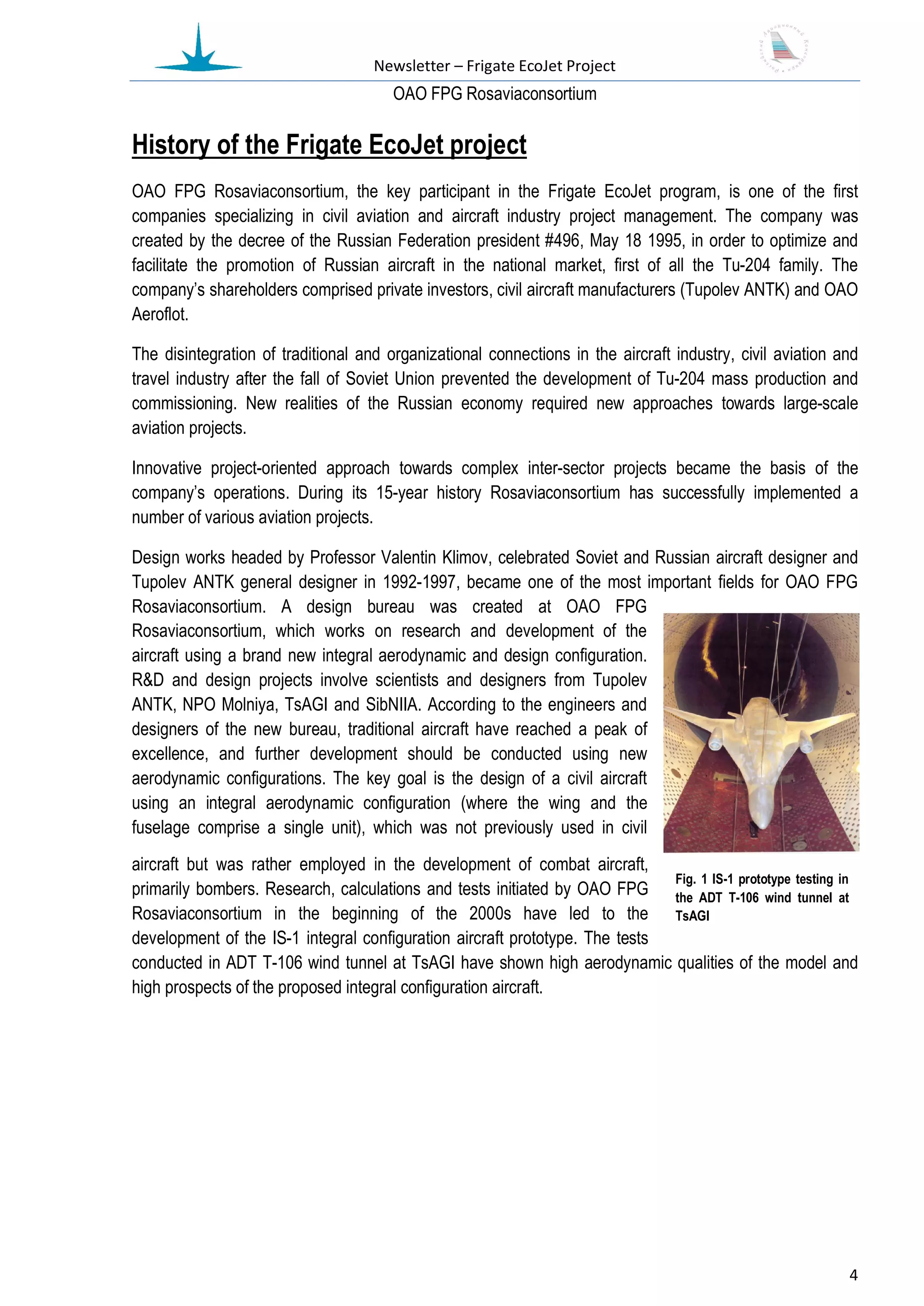 Newsletter – Frigate EcoJet Project
                                       ОАО FPG Rosaviaconsortium

History of the Frigate EcoJet project
OAO FPG Rosaviaconsortium, the key participant in the Frigate EcoJet program, is one of the first
companies specializing in civil aviation and aircraft industry project management. The company was
created by the decree of the Russian Federation president #496, May 18 1995, in order to optimize and
facilitate the promotion of Russian aircraft in the national market, first of all the Tu-204 family. The
company’s shareholders comprised private investors, civil aircraft manufacturers (Tupolev ANTK) and OAO
Aeroflot.

The disintegration of traditional and organizational connections in the aircraft industry, civil aviation and
travel industry after the fall of Soviet Union prevented the development of Tu-204 mass production and
commissioning. New realities of the Russian economy required new approaches towards large-scale
aviation projects.

Innovative project-oriented approach towards complex inter-sector projects became the basis of the
company’s operations. During its 15-year history Rosaviaconsortium has successfully implemented a
number of various aviation projects.

Design works headed by Professor Valentin Klimov, celebrated Soviet and Russian aircraft designer and
Tupolev ANTK general designer in 1992-1997, became one of the most important fields for ОАО FPG
Rosaviaconsortium. A design bureau was created at OAO FPG
Rosaviaconsortium, which works on research and development of the
aircraft using a brand new integral aerodynamic and design configuration.
R&D and design projects involve scientists and designers from Tupolev
ANTK, NPO Molniya, TsAGI and SibNIIA. According to the engineers and
designers of the new bureau, traditional aircraft have reached a peak of
excellence, and further development should be conducted using new
aerodynamic configurations. The key goal is the design of a civil aircraft
using an integral aerodynamic configuration (where the wing and the
fuselage comprise a single unit), which was not previously used in civil
aircraft but was rather employed in the development of combat aircraft,
                                                                             Fig. 1 IS-1 prototype testing in
primarily bombers. Research, calculations and tests initiated by OAO FPG the ADT T-106 wind tunnel at
Rosaviaconsortium in the beginning of the 2000s have led to the TsAGI
development of the IS-1 integral configuration aircraft prototype. The tests
conducted in ADT T-106 wind tunnel at TsAGI have shown high aerodynamic qualities of the model and
high prospects of the proposed integral configuration aircraft.




                                                                                                           4
 