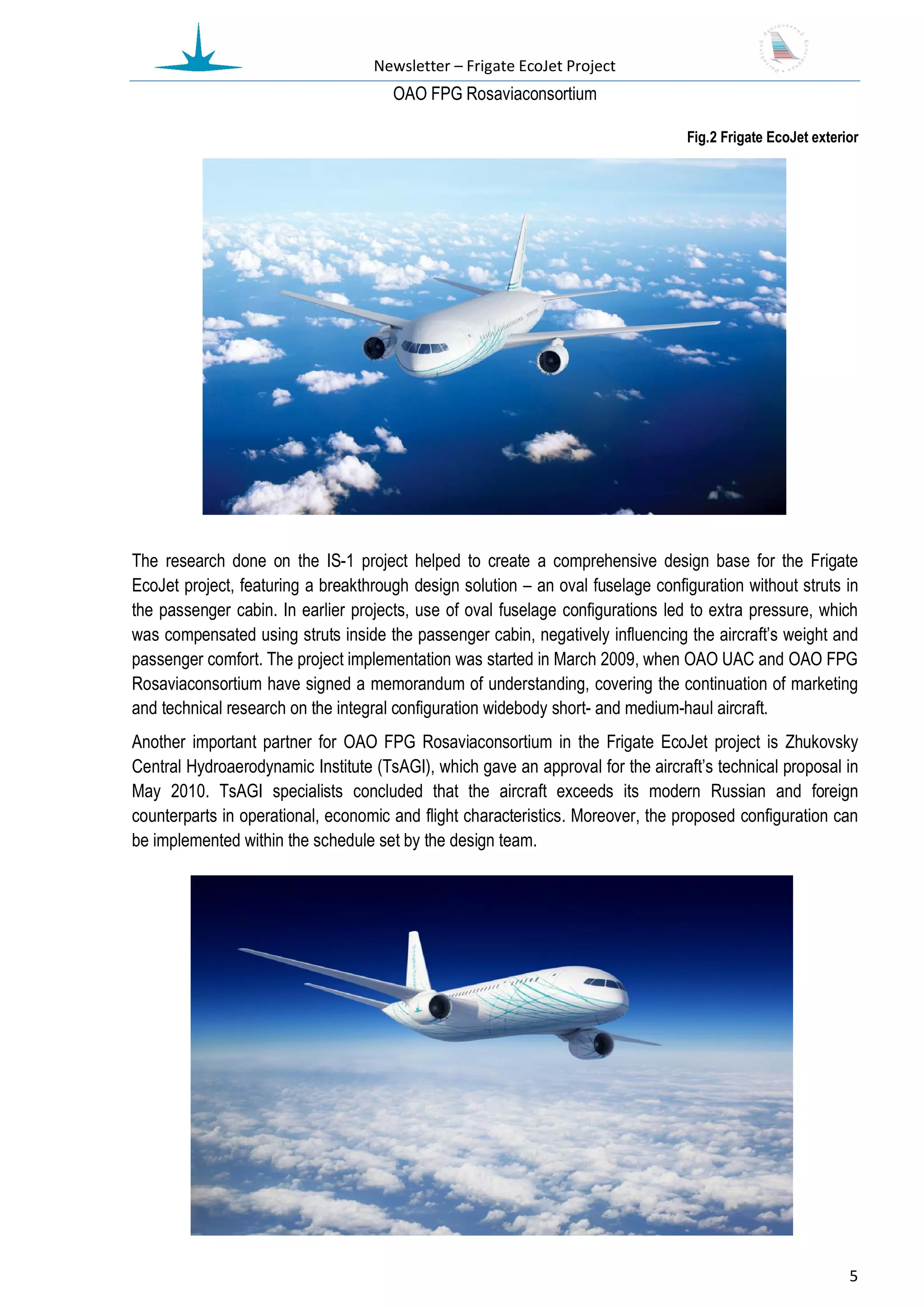 Newsletter – Frigate EcoJet Project
                                      ОАО FPG Rosaviaconsortium

                                                                                 Fig.2 Frigate EcoJet exterior




The research done on the IS-1 project helped to create a comprehensive design base for the Frigate
EcoJet project, featuring a breakthrough design solution – an oval fuselage configuration without struts in
the passenger cabin. In earlier projects, use of oval fuselage configurations led to extra pressure, which
was compensated using struts inside the passenger cabin, negatively influencing the aircraft’s weight and
passenger comfort. The project implementation was started in March 2009, when OAO UAC and OAO FPG
Rosaviaconsortium have signed a memorandum of understanding, covering the continuation of marketing
and technical research on the integral configuration widebody short- and medium-haul aircraft.
Another important partner for OAO FPG Rosaviaconsortium in the Frigate EcoJet project is Zhukovsky
Central Hydroaerodynamic Institute (TsAGI), which gave an approval for the aircraft’s technical proposal in
May 2010. TsAGI specialists concluded that the aircraft exceeds its modern Russian and foreign
counterparts in operational, economic and flight characteristics. Moreover, the proposed configuration can
be implemented within the schedule set by the design team.




                                                                                                            5
 