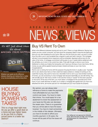 HOUSE
BUYING
POWER VS
TAXES
This is a huge deal right now.
Do you go after a good deal on
a home and pay higher taxes
or do you find a a higher
priced home in a lower tax
district?
Your telling me I am approved for $120,000
house. Since the taxes are high, now it brought
my buying power for a house down to
$115,000?
Whatever your goals are,the difference
between dreaming and making them a reality
is by not procrastinating and by doing them.
My opinion, you can always later
refinance a home to make the payments
more affordable but you have little
control over taxes. You have to make
that choice. You could apply for a tax
abatement to lower the assessment of
your taxes but this also can decrease
the resale value. There is no guarantee
that you will be able to have the taxes
lowered. You have to meet somewhere
in the middle of this debate. Ultimately,
you have to be able to afford your
monthly payment. In 30 years, the
house will be paid off but the taxes will
continue.
Buy VS Rent To Own
What is the difference between buying and rent to own? There is a huge difference. Buying now
means you are a smart consumer, you have done the necessary steps to become pre-approved.
Now you can start shopping for your home. After you find the home you want, you put in a offer.
Once the offer is put in and accepted then a deposit is paid and held in escrow. The mortgage
will start to be processed.Home inspections will be scheduled. Appraisal will be done for the
value of the home. A mortgage commitment will be given to you 2 weeks before settlement and
this will allow you to lock in the current low rates. Final walk through is done on your home.
Settlement is where you finalize the transaction and I hand you the keys of your new home. All the
money you pay will be applied toward principal, interest and taxes on your new home.
Congratulations!
Rent to own is renting the home with the purpose of buying the home in usually a year. Typically,
rent to own clients have items on their credit that needs worked on. Instead of working on the
credit then buying, they want to move now. Downfall of rent to own is you have limited inventory
of homes, you are not locking in a low mortgage rate because essentially you are still renting. You
will normally pay $1-200 more a month in rent and this money is “saved” for the down payment
on the home. At the end of the term, you must obtain a mortgage for the purchase price of the
home. If your credit still does not allow you to obtain a mortgage like agreed then you have now
defaulted the terms, all monies paid are non refundable and you must vacate the property.
 