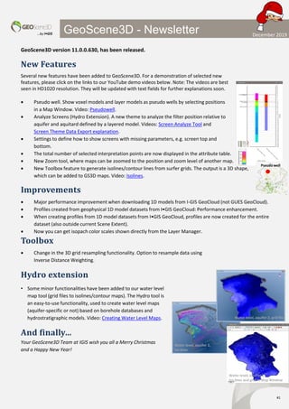 …by I•GIS
#1
GeoScene3D - Newsletter
GeoScene3D version 11.0.0.630, has been released.
New Features
Several new features have been added to GeoScene3D. For a demonstration of selected new
features, please click on the links to our YouTube demo videos below. Note: The videos are best
seen in HD1020 resolution. They will be updated with text fields for further explanations soon.
• Pseudo well. Show voxel models and layer models as pseudo wells by selecting positions
in a Map Window. Video: Pseudowell.
• Analyze Screens (Hydro Extension). A new theme to analyze the filter position relative to
aquifer and aquitard defined by a layered model. Videos: Screen Analyze Tool and
Screen Theme Data Export explanation.
• Settings to define how to show screens with missing parameters, e.g. screen top and
bottom.
• The total number of selected interpretation points are now displayed in the attribute table.
• New Zoom tool, where maps can be zoomed to the position and zoom level of another map.
• New Toolbox feature to generate isolines/contour lines from surfer grids. The output is a 3D shape,
which can be added to GS3D maps. Video: Isolines.
Improvements
• Major performance improvement when downloading 1D models from I-GIS GeoCloud (not GUES GeoCloud).
• Profiles created from geophysical 1D model datasets from I•GIS GeoCloud: Performance enhancement.
• When creating profiles from 1D model datasets from I•GIS GeoCloud, profiles are now created for the entire
dataset (also outside current Scene Extent).
• Now you can get isopach color scales shown directly from the Layer Manager.
Toolbox
• Change in the 3D grid resampling functionality. Option to resample data using
Inverse Distance Weighting.
Hydro extension
• Some minor functionalities have been added to our water level
map tool (grid files to isolines/contour maps). The Hydro tool is
an easy-to-use functionality, used to create water level maps
(aquifer-specific or not) based on borehole databases and
hydrostratigraphic models. Video: Creating Water Level Maps.
And finally…
Your GeoScene3D Team at IGIS wish you all a Merry Christmas
and a Happy New Year!
Water level, aquifer 2, grid file
Water level, aquifer 2,
Iso lines
Water level, aquifer 2,
Iso lines and grid in Map Window
Pseudo well
December 2019
 