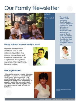 428625441325Our Family Newsletter00Our Family Newsletter64008004572000029718002286000057150045720000<br />42672001266824My Family(Minus my dad)00My Family(Minus my dad)45466012573000053340001257300     00     <br />56769001562100The second oldest sisters name was Carolina Grace London. She died a few hours after being born. I don’t know much about her because my parents don’t have any stories to tell about her. Considering that she was born four years before me.00The second oldest sisters name was Carolina Grace London. She died a few hours after being born. I don’t know much about her because my parents don’t have any stories to tell about her. Considering that she was born four years before me.<br />4241804095750Happy holidays from our family to yours! 00Happy holidays from our family to yours! <br />5562600426720000<br />2743200411480000<br />40525704618355004241804572000My name is Grey London. I am Fifteen soon to turn sixteen in November. I live with my mom and dad, and have three older sisters. I am a sophomore at Gray stone day school. I have a girlfriend, her name is Alley.00My name is Grey London. I am Fifteen soon to turn sixteen in November. I live with my mom and dad, and have three older sisters. I am a sophomore at Gray stone day school. I have a girlfriend, her name is Alley.2814320457200000<br />2517140560070000<br />5346700622300000<br />662940640080000<br />4241806616700How to get started00How to get started<br />2857500647192000<br />4241807112000.  My mother’s name is Anne Barringer London. She works in concord as an assistant for an orthodontist. She doesn’t actually work on the teeth, she makes impressions and models of peoples teeth. She commutes back and forth form work every day. Last spring my mother took a cruise to Bahamas.00.  My mother’s name is Anne Barringer London. She works in concord as an assistant for an orthodontist. She doesn’t actually work on the teeth, she makes impressions and models of peoples teeth. She commutes back and forth form work every day. Last spring my mother took a cruise to Bahamas.2814320711200000<br />4168140849630000<br />54698908575040Caption describing picture or graphic.00Caption describing picture or graphic.457200857250000<br />20097759515475Christmas 2004 ● Volume 1, Issue 1 ● Your Family’s Name ● (242) 555-019300Christmas 2004 ● Volume 1, Issue 1 ● Your Family’s Name ● (242) 555-0193457200948690000<br />508000495300002959100457200Working with linked text boxes00Working with linked text boxes457200450850     00     576580030480000<br />457200034290000<br />5303520899160002950845899160My eldest sister is Sarah Elizebeth London. She is 20 and a senior in college. She is currently attending Appalachain State University. She will apply for Graduate school after her Christmas. She is trying to major in speech pathology. She rarely ever gets to come home anymore for all of the work she has. She lives in Boone in an apartment all year long. 00My eldest sister is Sarah Elizebeth London. She is 20 and a senior in college. She is currently attending Appalachain State University. She will apply for Graduate school after her Christmas. She is trying to major in speech pathology. She rarely ever gets to come home anymore for all of the work she has. She lives in Boone in an apartment all year long. <br />4495800131445My Third oldest sister is 19. She attends Sanford community college in Raleigh. She is going to follow in my mother’s footsteps and become a dental hygienist 00My Third oldest sister is 19. She attends Sanford community college in Raleigh. She is going to follow in my mother’s footsteps and become a dental hygienist <br />5969003371850Caption describing picture or graphic.00Caption describing picture or graphic.5600700331470000<br />6743700388620000342900400050000<br />4699004737100001714500457200000<br />37084004812665003683000477520000<br />4953005143500My dad’s name is Jeffery Lane London. He works for a company called Relian Technology. The company is based out of Mississippi, so he has to travel out of state all the time. When he is not out of state he works from an office at home.00My dad’s name is Jeffery Lane London. He works for a company called Relian Technology. The company is based out of Mississippi, so he has to travel out of state all the time. When he is not out of state he works from an office at home.<br />3797300835660000<br />6057900868680000<br />3009900788670000<br />