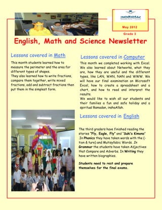 May 2012

                                                                          Grade 3

  English, Math and Science Newsletter
Lessons covered in Math                       Lessons covered in Computer
This month students learned how to           This month we completed working with Excel.
measure the perimeter and the area for       We also learned about Networks, what they
different types of shapes.                   are, how they are useful and the different
They also learned how to write fractions,    types, like LAN, WAN, NAN and WWW. We
compare them together, write mixed           will have our final examination on Microsoft
fractions, add and subtract fractions then   Excel, how to create a spreadsheet and a
put them in the simplest form.               chart, and how to read and interpret the
                                             results.
                                             We would like to wish all our students and
                                             their families a fun and safe holiday and a
                                             spiritual Ramadan, inshaAllah.

                                             Lessons covered in English

                                             The third graders have finished reading the
                                             stories “Fly, Eagle, Fly” and “Suki’s Kimono”
                                             .In Phonics they have taken words with the (-
  A caption describing the graphic           tion & ture) and Mutisyllabic Words. In
                                             Grammar the students have taken Adjectives
                                             that Compare and Adverbs. In Writing they
                                             have written biographies.

                                             Students need to rest and prepare
                                             themselves for the final exams.
 