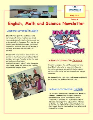 hey


                                                                                May 2012

                                                                                 Grade 4

   English, Math and Science Newsletter
 Lessons covered in Math
 e

Students have spent the past few weeks
learning about writing fractions and mixed
numbers as decimals, read, write, compare, and
order decimals to thousands. They also learned
how to round decimals to nearest tenths and
hundredths, estimate sums and difference of
decimals, write sums and difference of
decimals.

The students have finished measure area and
perimeter of polygons using nonstandard and
standard units, use formulas to find the area
and perimeter of polygons.                       Lessons covered in Science
And finally students identify solid figures by
their faces, edges, and vertices and find the    Students have spent the past few weeks learning
volume of rectangular prism.                     about Electricity , what is electricity, how are
                                                 electricity and magnetism related, what are some
                                                 sources of electricity, and how do people use energy
                                                 resources .

                                                 We reviewed in the class, they took review worksheets
                                                 and we solved the worksheets in the class.
   A caption describing the graphic




                                                  Lessons covered in English
                                                  The students have finished the selection “Antarctic
                                                  Journey”. In Phonics the students have taken
                                                  (Related Words, Schwa & Words with Silent
                                                  Consonant).In Grammar the students have taken
                                                  Adverbs, and Comparative & Superlative Adverbs.
                                                  In Writing the students have taken the following:
                                                  Main Idea & Details, Proofreading, Descriptions, and
                                                  Personal Narratives.
 