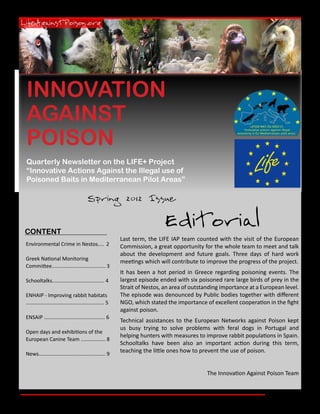 INNOVATION
AGAINST
POISON
Quarterly Newsletter on the LIFE+ Project
“Innovative Actions Against the Illegal use of
Poisoned Baits in Mediterranean Pilot Areas”

                                         Spring 2012 Issue


CONTENT
                                                                            Editorial
                                                           Last term, the LIFE IAP team counted with the visit of the European
Environmental Crime in Nestos.... 2                        Commission, a great opportunity for the whole team to meet and talk
                                                           about the development and future goals. Three days of hard work
Greek National Monitoring
                                                           meetings which will contribute to improve the progress of the project.
Committee..................................... 3
                                                           It has been a hot period in Greece regarding poisoning events. The
Schooltalks.................................... 4          largest episode ended with six poisoned rare large birds of prey in the
                                                           Strait of Nestos, an area of outstanding importance at a European level.
ENHAIP - Improving rabbit habitats                         The episode was denounced by Public bodies together with different
...................................................... 5   NGO, which stated the importance of excellent cooperation in the fight
                                                           against poison.
ENSAIP .......................................... 6
                                                           Technical assistances to the European Networks against Poison kept
                                                           us busy trying to solve problems with feral dogs in Portugal and
Open days and exhibitions of the
                                                           helping hunters with measures to improve rabbit populations in Spain.
European Canine Team ................. 8
                                                           Schooltalks have been also an important action during this term,
News.............................................. 9
                                                           teaching the little ones how to prevent the use of poison.


                                                                                              The Innovation Against Poison Team


                                                                                                                          Page 1
 