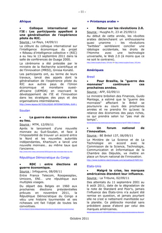 - 11 -

Afrique                                                                                                                          « Printemps arabe »

         Colloque  international      sur                                                                                              Retour sur les révolutions 2.0.
l’IE : Les participants appellent à                                                                                              Source : Huyghe.fr, 23 et 25/09/11
une généralisation de l’expérience                                                                                               Au début de cette année, les révoltes
pilote du RIC.                                                                                                                   arabes déclenchaient un enthousiasme
Source : Le Pays, 14/09/11                                                                                                       quasi    unanime      :   les  révolutions
La clôture du colloque international sur                                                                                         "twittées" semblaient concilier une
l’intelligence économique du projet                                                                                              idéologie occidentale, les droits de
« Réseau d’intelligence collective » (RIC)                                                                                       l'Homme       avec      une   technologie
a eu lieu le 13 septembre 2011 dans la                                                                                           universelle, le Web 2.0 (à moins que ce
salle de conférences de Ouaga 2000.                                                                                              ne soit le contraire).
                                                                                                                                 http://www.huyghe.fr/actu_974.htm et http://www.huyghe.fr/actu_975.htm
La cérémonie a été présidée par le
ministre de la Recherche scientifique et
de l’Innovation (MRSI), Gnissa Konaté.                                                                                           Amériques
Les participants ont, au terme de leurs
travaux, lancé des appels dont la                                                                                                Bresil
généralisation de l’expérience pilote du                                                                                              Pour Brasilia, la "guerre des
RIC aux autres pays de l’Union                                                                                                   monnaies"      continuera       ces
économique       et  monétaire      ouest-                                                                                       prochaines années.
africaine (UEMOA) en inscrivant le                                                                                               Source : AFP, 02/09/11
développement de l’IE et l’innovation
                                                                                                                                 Le ministre brésilien des Finances, Guido
dans les stratégies des pays et des
                                                                                                                                 Mantega, a estimé que la "guerre des
organisations intermédiaires.
http://www.lepays.bf/?COLLOQUE-INTERNATIONAL-SUR-L
                                                                                                                                 monnaies"    affectant    le   Brésil  se
                                                                                                                                 poursuivra au cours des prochaines
Soudan                                                                                                                           années et ne prendra fin qu'avec la
                                                                                                                                 relance des économies des pays riches,
       La guerre des monnaies a bien                                                                                            ce qui prendra selon lui "pas mal de
eu lieu.                                                                                                                         temps".
                                                                                                                                 http://www.daily-bourse.fr/pour-brasilia-la-guerre-des-monnaies-continuera-ce-Feed-AFP110902211727.pftbpdxo.php
Source : MTM, 12/09/11
Après le lancement d’une nouvelle                                                                                                      Un     forum                                                        national                                de
monnaie au Sud-Soudan, et face à                                                                                                 l'innovation.
l’impossibilité de trouver un accord entre                                                                                       Source : BE Brésil 137, 06/09/11
le Nord et les nouvelles autorités                                                                                               Le Minitère de La Science et de La
indépendantes, Khartoum a lancé une                                                                                              Technologie    en    accord     avec    la
nouvelle monnaie… au même taux que                                                                                               Commission de la Science, Technologie,
l’ancienne.                                                                                                                      Communication et Informatique de la
http://www.mtm-news.com/article/3655/guerre-des-monnaies-bien-eu-lieu
                                                                                                                                 Chambre des Députés, va mettre en
République Démocratique du Congo                                                                                                 place un forum national de l'innovation.
                                                                                                                                 http://www.bulletins-electroniques.com/actualites/67609.htm

      RDC : entre élections et
guerre économique.                                                                                                               Etats-Unis
Source : Infoguerre, 08/09/11                                                                                                         Malgré la crise, les marques
                                                                                                                                 américaines étendent leur influence.
Entre France Telecom, Rosspessplav,
Umicore, ENI… une république aux                                                                                                 Source : La Tribune, 02/09/11
multiples visages.                                                                                                               Des attentats du 11 septembre 2001 au
Du départ des Belges en 1960 aux                                                                                                 6 août 2011, date de la dégradation de
prochaines     élections   présidentielles                                                                                       la note de Standard and Poor's, jamais
prévues     en    novembre    2011,     la                                                                                       l'influence des États-Unis n'a autant été
République Démocratique du Congo a                                                                                               remise en question, et jamais pourtant
vécu une histoire tourmentée et ses                                                                                              elle ne s'est si nettement manifestée sur
richesses ont fait l'objet de toutes les                                                                                         la planète. Ce plébiscite mondial sans
convoitises.                                                                                                                     précédent passe d'abord par celui des
http://www.infoguerre.fr/matrices-strategiques/republique-democratique-du-congo-entre-elections-et-guerre-economique/
                                                                                                                                 marques américaines.
                                                                                                                                 http://www.latribune.fr/opinions/20110902trib000646425/malgre-la-crise-les-marques-americaines-etendent-leur-influence.html




                                                                                                            Octobre 2011
 