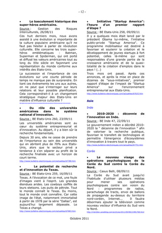 - 12 -

       Le basculement historique des                                                                                                    Initiative "Startup America":
super-héros américains.                                                                                                           l'heure      d'un    premier      rapport
Source :       Gestion    des      Risques                                                                                        d'étape ?
Interculturels, 26/08/11                                                                                                          Source : BE Etats-Unis 258, 09/09/11
Ces huit derniers mois, nous avons                                                                                                Il y a quelques mois était lancé par le
assisté à une évolution si importante de                                                                                          président Obama lui-même, l'initiative
la culture populaire américaine qu’il ne                                                                                          public-privée "Startup America". Ce
faut pas hésiter à parler de révolution                                                                                           programme mobilisateur est destiné à
culturelle. Elle concerne les trois super-                                                                                        favoriser et soutenir la création et le
héros     emblématiques      :    Batman,                                                                                         développement de jeunes startups à fort
Superman et Spiderman, qui ont porté                                                                                              potentiel, celles là-même qui sont
et diffusé les valeurs américaines tout au                                                                                        responsables d'une grande partie de la
long du XXe siècle en façonnant une                                                                                               croissance américaine et de la quasi-
représentation du monde conforme aux                                                                                              totalité de la création d'emplois dans le
intérêts des Etats-Unis.                                                                                                          pays ! (…)
La succession et l’importance de ces                                                                                              Trois mois ont passé. Après ces
évolutions sur une courte période de                                                                                              annonces, et après la mise en place de
temps ne manque pas de surprendre. En                                                                                             dizaines de "sous-initiatives", premier
liant ces événements les uns aux autres,                                                                                          rapport d'étape de l'impact de "Startup
on ne peut que s’interroger sur leurs                                                                                             America"         sur      l'environnement
relations et leur possible planification.                                                                                         entrepreneurial aux Etats-Unis.
Cela correspondrait-il à un changement                                                                                            http://www.bulletins-electroniques.com/actualites/67633.htm

stratégique majeur des Etats-Unis en
matière d’influence culturelle ?                                                                                                  Asie
http://gestion-des-risques-interculturels.com/analyses/influence/le-basculement-historique-des-super-heros-americains/




     Du     rôle   des    universités                                                                                            Inde
américaines     dans    le   système
national d'innovation.                                                                                                                  2010-2020 : décennie de
                                                                                                                                  l'innovation en Inde.
Source : BE Etats-Unis 260, 23/09/11
                                                                                                                                  Source : BE Inde 47, 22/09/11
Les universités américaines sont au
                                                                                                                                  Le gouvernement indien a décrété 2010-
cœur du système entrepreneurial et
                                                                                                                                  2020 la " décennie de l'innovation " afin
d'innovation. Au départ, il y a bien sûr la
                                                                                                                                  de valoriser la recherche publique,
recherche fondamentale.
                                                                                                                                  favoriser le transfert de technologies et
Depuis 30 ans, elle ne cesse de prendre                                                                                           permettre l'émergence d'écosystèmes
de l'importance au sein des universités                                                                                           d'innovation à travers tout le pays.
qui en abritent plus de 70% aux Etats-                                                                                            http://www.bulletins-electroniques.com/actualites/67751.htm
Unis, alors que le secteur privé a
tendance à s'en séparer au profit de la                                                                                           Corée
recherche finalisée avec un horizon de
court terme.                                                                                                                             Le   nouveau       visage    des
http://www.bulletins-electroniques.com/actualites/67780.htm                                                                       opérations psychologiques de la
                                                                                                                                  Corée du Sud contre la Corée du
          Le potentiel de recherche                                                                                              Nord.
et d'innovation du Texas.
                                                                                                                                  Source : Casus Belli, 08/09/11
Source : BE Etats-Unis 259, 16/09/11
                                                                                                                                  La Corée du Sud avait jusqu'ici
Texas. A l'évocation de ce mot, une foule                                                                                         l'habitude d'utiliser plusieurs médias
d'images vient à l'esprit. Les grandes                                                                                            pour       mener       ses     opérations
étendues arides. Les cowboys coiffés de                                                                                           psychologiques contre son voisin du
leurs stetsons. Les puits de pétrole. Tout                                                                                        Nord     :  programmes       de   radios,
le monde connaît le Texas. Du moins,                                                                                              parachutage de tracts, envoi de ballons
tout le monde croit connaître. Car cette                                                                                          de propagande au-dessus du territoire
image de l'état, notamment immortalisé                                                                                            nord-coréen, Internet...       Il faudra
à partir de 1978 par la série "Dallas", est                                                                                       désormais ajouter la télévision comme
aujourd'hui largement dépassée. Le                                                                                                nouveau vecteur d'influence du Sud vers
Texas a changé.                                                                                                                   le Nord.
http://www.bulletins-electroniques.com/actualites/67683.htm                                                                       http://meridien.canalblog.com/archives/2011/09/08/21981768.html



                                                                                                                    Octobre 2011
 