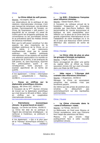 - 13 -

Chine                                                                                                                                                Chine / France

        La Chine débat du soft power.                                                                                                                      Le G20 : Présidence française
Source : ina expert, 09/11                                                                                                                           sous influence chinoise.
Les observateurs de la politique et des                                                                                                              Source : Classe Export, 09/11
relations internationales chinoises n’ont                                                                                                            A l'occasion du colloque annuel de la
pas manqué de remarquer, ces dernières                                                                                                               fondation Prospective et Innovation
années, l’accroissement de l’emploi, en                                                                                                              présidée par Jean-Pierre Raffarin, 200
Chine, de l'expression « soft power». La                                                                                                             personnalités du monde économique et
popularité de ce concept n’a cessé de                                                                                                                politique se sont rassemblées pour
croître parmi les dirigeants politiques, les                                                                                                         réfléchir sur la place de la Chine dans les
universitaires ou les journalistes chinois                                                                                                           grands organismes internationaux et sur
et sa prévalence dans les médias chinois                                                                                                             l'adaptation de notre stratégie vis à vis
est devenue manifeste.                                                                                                                               de ce pays que beaucoup voient comme
Bien que le soft power constitue l'un des                                                                                                            détenteur des solutions de sortie de
aspects les plus importants de la                                                                                                                    crise.
stratégie extérieure de la Chine, en ce
                                                                                                                                                     http://www.classe-export.com/vdoc/easysite/go/03r-000035-02l/septembre-2011/la-tribune-du-commerce-international



XIXe      siècle,   il    est    néanmoins
insuffisamment situé par le monde                                                                                                                    Chine / Europe
extérieur.      Les    leaders    politiques
internationaux et les experts ont accordé                                                                                                                  La Chine cible de plus en plus
une attention particulière à la montée en                                                                                                            les groupes d'énergie européens.
puissance de la Chine, à ses pratiques de                                                                                                            Source : L’Agefi, 15/09/11
soft power, et, sans équivoque, exprimé                                                                                                              Rome envisagerait de céder une partie
leur     préoccupation     quant    à    ses                                                                                                         du capital d'Eni et d'Enel au fonds
conséquences.       Voilà    pourquoi     un                                                                                                         souverain chinois CIC qui vient d'investir
examen approfondi de ce terme est                                                                                                                    dans une filiale de GDF Suez.
justifié.                                                                                                                                            http://www.agefi.fr/articles/La-Chine-cible-plus-groupes-denergie-europeens-1191962.html


http://www.ina-sup.com/ressources/chine-debat-du-soft-power

A lire également : « Chine : information                                                                                                                   Idée reçue : "L'Europe doit
contre      compétitivité. »    Polemos,                                                                                                             craindre des rétorsions chinoises".
22/08/11                         http://www.polemos.fr/2011/08/chine-information-contre-competitivite/                                               Source : L’Expansion, 19/09/11
                                                                                                                                                     Ménager la Chine en escomptant
       Focus en chiffres sur la                                                                                                                     remporter des contrats n'est pas
diplomatie scientifique chinoise.                                                                                                                    forcément payant.
Source : BE Chine 107, 19/09/11                                                                                                                      De même que des prises de position plus
A l'occasion de la 9ème réunion chinoise                                                                                                             sincères     ne     débouchent     pas
de travail sur la diplomatie scientifique                                                                                                            automatiquement sur des représailles
qui s'est tenue le 28 août à Pékin, retour                                                                                                           commerciales.
en     chiffres   sur    la   coopération                                                                                                            http://lexpansion.lexpress.fr/economie/idee-recue-l-europe-doit-craindre-des-retorsions-chinoises_261709.html



internationale chinoise.
http://www.bulletins-electroniques.com/actualites/67694.htm                                                                                          Chine / Russie

        Patriotisme        économique                                                                                                                      La Chine s’incruste dans la
chinois : le grand bond en avant !                                                                                                                   «zone d’influence» russe.
Source : Le Cercle Les Echos, 19/09/11                                                                                                               Source : Le Temps, 30/10/11
La Chine fait état de sa politique à                                                                                                                 La Biélorussie, en froid avec Moscou et
l’égard des entreprises stratégiques : se                                                                                                            l’Union européenne, ainsi que l’Ukraine
renforcer à l’extérieur, se prémunir à                                                                                                               font l’objet des attentions de Pékin.
l’intérieur.                                                                                                                                         Moscou       n’a    pas    encore     réagi
http://lecercle.lesechos.fr/economie-societe/international/asie/221137773/patriotisme-economique-chinois-grand-bond-avant


A lire également : « Qui a le plus peur                                                                                                              publiquement face à cette nouvelle
de la "menace" économique chinoise ? »,                                                                                                              compétition directe.
                                                                                                                                                     http://www.letemps.ch/Facet/print/Uuid/a032f0d0-eada-11e0-ae81-260a19b1d518/La_Chine_sincruste_dans_la_zone_dinfluence_russe

La          Tribune,          14/09/11
http://www.latribune.fr/actualites/economie/international/20110914trib000649201/qui-a-le-plus-peur-de-la-menace-economique-chinoise-.html




                                                                                                                          Octobre 2011
 