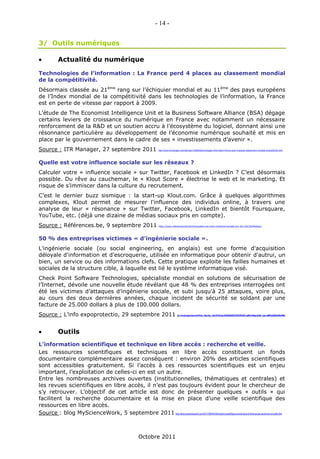 - 14 -


3/ Outils numériques

           Actualité du numérique

Technologies de l’information : La France perd 4 places au classement mondial
de la compétitivité.
Désormais classée au 21ème rang sur l’échiquier mondial et au 11ème des pays européens
de l’Index mondial de la compétitivité dans les technologies de l’information, la France
est en perte de vitesse par rapport à 2009.
L'étude de The Economist Intelligence Unit et la Business Software Alliance (BSA) dégage
certains leviers de croissance du numérique en France avec notamment un nécessaire
renforcement de la R&D et un soutien accru à l’écosystème du logiciel, donnant ainsi une
résonnance particulière au développement de l’économie numérique souhaité et mis en
place par le gouvernement dans le cadre de ses « investissements d’avenir ».
Source : ITR Manager, 27 septembre 2011                                         http://www.itrmanager.com/articles/123660/technologies-information-france-perd-4-places-classement-mondial-competitivite.html




Quelle est votre influence sociale sur les réseaux ?
Calculer votre « influence sociale » sur Twitter, Facebook et LinkedIn ? C’est désormais
possible. Du rêve au cauchemar, le « Klout Score » électrise le web et le marketing. Et
risque de s’immiscer dans la culture du recrutement.
C’est le dernier buzz sismique : la start-up Klout.com. Grâce à quelques algorithmes
complexes, Klout permet de mesurer l'influence des individus online, à travers une
analyse de leur « résonance » sur Twitter, Facebook, LinkedIn et bientôt Foursquare,
YouTube, etc. (déjà une dizaine de médias sociaux pris en compte).
Source : Références.be, 9 septembre 2011                                        http://www.references.be/carriere/quelle-est-votre-influence-sociale-sur-les-r%C3%A9seaux




50 % des entreprises victimes « d’ingénierie sociale ».
L'ingénierie sociale (ou social engineering, en anglais) est une forme d'acquisition
déloyale d'information et d'escroquerie, utilisée en informatique pour obtenir d'autrui, un
bien, un service ou des informations clefs. Cette pratique exploite les failles humaines et
sociales de la structure cible, à laquelle est lié le système informatique visé.
Check Point Software Technologies, spécialiste mondial en solutions de sécurisation de
l’Internet, dévoile une nouvelle étude révélant que 48 % des entreprises interrogées ont
été les victimes d’attaques d’ingénierie sociale, et subi jusqu'à 25 attaques, voire plus,
au cours des deux dernières années, chaque incident de sécurité se soldant par une
facture de 25.000 dollars à plus de 100.000 dollars.
Source : L’info expoprotectio, 29 septembre 2011                                                   http://www.info.expoprotection.com/site/FR/Autres_Risques/Zoom_article,C1329,I1313,Zoom-2375a89e8ab9de0772d34499662729d2,KW-,FromWhat-PlanRisque.htm?KM_Session=ad01079fcc66181848e1b403e630812e




           Outils
L’information scientifique et technique en libre accès : recherche et veille.
Les ressources scientifiques et techniques en libre accès constituent un fonds
documentaire complémentaire assez conséquent : environ 20% des articles scientifiques
sont accessibles gratuitement. Si l’accès à ces ressources scientifiques est un enjeu
important, l’exploitation de celles-ci en est un autre.
Entre les nombreuses archives ouvertes (institutionnelles, thématiques et centrales) et
les revues scientifiques en libre accès, il n’est pas toujours évident pour le chercheur de
s’y retrouver. L’objectif de cet article est donc de présenter quelques « outils » qui
facilitent la recherche documentaire et la mise en place d’une veille scientifique des
ressources en libre accès.
Source : blog MyScienceWork, 5 septembre 2011 http://blog.mysciencework.com/2011/09/05/linformation-scientifique-et-technique-en-libre-acces-recherche-et-veille.html



                                                                  Octobre 2011
 