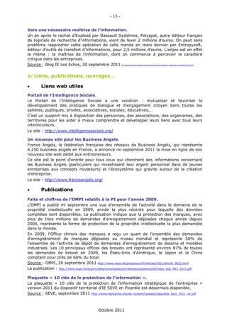 - 15 -

Vers une nécessaire maîtrise de l’information.
Un an après le rachat d’Exalead par Dassault Systèmes, Polyspot, autre éditeur français
de logiciels de recherche d’informations, vient de lever 2 millions d’euros. On peut sans
problème rapprocher cette opération de celle menée en mars dernier par Entropysoft,
éditeur d’outils de transfert d’informations, pour 2,5 millions d’euros. L’enjeu est en effet
le même : la maîtrise de l’information, dont on commence à percevoir le caractère
critique dans les entreprises.
Source : Blog IE Les Echos, 20 septembre 2011               http://blogs.lesechos.fr/intelligence-economique/vers-une-necessaire-maitrise-de-l-information-a6733.html




4/   Liens, publications, ouvrages…

       Liens web utiles
Portail de l'Intelligence Sociale.
Le Portail de l'Intelligence Sociale a une vocation : mutualiser et favoriser le
développement des pratiques de dialogue et d'engagement citoyen dans toutes les
sphères, publiques, privées, associatives, sociales, éducatives,…
C'est un support mis à disposition des personnes, des associations, des organismes, des
territoires pour les aider à mieux comprendre et développer leurs liens avec tous leurs
interlocuteurs.
Le site : http://www.intelligencesociale.org/

Un nouveau site pour les Business Angels.
France Angels, la fédération française des réseaux de Business Angels, qui représente
4.250 business angels en France, a annoncé mi septembre 2011 la mise en ligne de son
nouveau site web dédié aux entrepreneurs.
Ce site est le point d'entrée pour tous ceux qui cherchent des informations concernant
les Business Angels (particuliers qui investissent leur argent personnel dans de jeunes
entreprises aux concepts novateurs) et l'écosystème qui gravite autour de la création
d'entreprise.
Le site : http://www.franceangels.org/

       Publications

Faits et chiffres de l'OMPI relatifs à la PI pour l'année 2009.
L'OMPI a publié mi septembre une vue d'ensemble de l'activité dans le domaine de la
propriété intellectuelle en 2009, année la plus récente pour laquelle des données
complètes sont disponibles. La publication indique que la protection des marques, avec
plus de trois millions de demandes d'enregistrement déposées chaque année depuis
2005, représente la forme de protection de la propriété intellectuelle la plus demandée
dans le monde.
En 2009, l'Office chinois des marques a reçu un quart de l'ensemble des demandes
d'enregistrement de marques déposées au niveau mondial et représente 50% de
l'ensemble de l'activité de dépôt de demandes d'enregistrement de dessins et modèles
industriels. Les 10 principaux offices des brevets ont représenté environ 87% de toutes
les demandes de brevet en 2009, les États-Unis d'Amérique, le Japon et la Chine
comptant pour près de 60% du total.
Source : OMPI, 20 septembre 2011 http://www.wipo.int/pressroom/fr/articles/2011/article_0021.html
La publication : http://www.wipo.int/export/sites/www/ipstats/en/statistics/patents/pdf/wipo_pub_943_2011.pdf

Plaquette « 10 clés de la protection de l’information ».
La plaquette « 10 clés de la protection de l’information stratégique de l’entreprise »
version 2011 du dispositif territorial d'IE SEVE en Picardie est désormais disponible.
Source : SEVE, septembre 2011 http://www.iepicardie.org/wp-content/uploads/plaquette_seco_2011_v2.pdf



                                            Octobre 2011
 