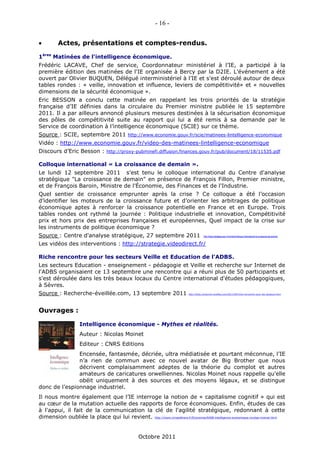 - 16 -


         Actes, présentations et comptes-rendus.

1ères Matinées de l'intelligence économique.
Frédéric LACAVE, Chef de service, Coordonnateur ministériel à l’IE, a participé à la
première édition des matinées de l'IE organisée à Bercy par la D2IE. L’événement a été
ouvert par Olivier BUQUEN, Délégué interministériel à l’IE et s'est déroulé autour de deux
tables rondes : « veille, innovation et influence, leviers de compétitivité» et « nouvelles
dimensions de la sécurité économique ».
Eric BESSON a conclu cette matinée en rappelant les trois priorités de la stratégie
française d’IE définies dans la circulaire du Premier ministre publiée le 15 septembre
2011. Il a par ailleurs annoncé plusieurs mesures destinées à la sécurisation économique
des pôles de compétitivité suite au rapport qui lui a été remis à sa demande par le
Service de coordination à l’intelligence économique (SCIE) sur ce thème.
Source : SCIE, septembre 2011 http://www.economie.gouv.fr/scie/matinees-lintelligence-economique
Vidéo : http://www.economie.gouv.fr/video-des-matinees-lintelligence-economique
Discours d’Eric Besson : http://proxy-pubminefi.diffusion.finances.gouv.fr/pub/document/18/11535.pdf

Colloque international « La croissance de demain ».
Le lundi 12 septembre 2011 s’est tenu le colloque international du Centre d'analyse
stratégique "La croissance de demain" en présence de François Fillon, Premier ministre,
et de François Baroin, Ministre de l'Économie, des Finances et de l'Industrie.
Quel sentier de croissance emprunter après la crise ? Ce colloque a été l’occasion
d’identifier les moteurs de la croissance future et d’orienter les arbitrages de politique
économique aptes à renforcer la croissance potentielle en France et en Europe. Trois
tables rondes ont rythmé la journée : Politique industrielle et innovation, Compétitivité
prix et hors prix des entreprises françaises et européennes, Quel impact de la crise sur
les instruments de politique économique ?
Source : Centre d'analyse stratégique, 27 septembre 2011                                  http://www.strategie.gouv.fr/content/colloque-international-la-croissance-de-demain


Les vidéos des interventions : http://strategie.videodirect.fr/

Riche rencontre pour les secteurs Veille et Education de l'ADBS.
Les secteurs Education - enseignement - pédagogie et Veille et recherche sur Internet de
l'ADBS organisaient ce 13 septembre une rencontre qui a réuni plus de 50 participants et
s'est déroulée dans les très beaux locaux du Centre international d'études pédagogiques,
à Sèvres.
Source : Recherche-éveillée.com, 13 septembre 2011                           http://blog.recherche-eveillee.com/2011/09/riche-rencontre-pour-les-secteurs.html




Ouvrages :

                     Intelligence économique - Mythes et réalités.
                     Auteur : Nicolas Moinet
                     Editeur : CNRS Editions
               Encensée, fantasmée, décriée, ultra médiatisée et pourtant méconnue, l’IE
               n’a rien de commun avec ce nouvel avatar de Big Brother que nous
               décrivent complaisamment adeptes de la théorie du complot et autres
               amateurs de caricatures orwelliennes. Nicolas Moinet nous rappelle qu'elle
               obéit uniquement à des sources et des moyens légaux, et se distingue
donc de l’espionnage industriel.
Il nous montre également que l’IE interroge la notion de « capitalisme cognitif » qui est
au cœur de la mutation actuelle des rapports de force économiques. Enfin, études de cas
à l'appui, il fait de la communication la clé de l'agilité stratégique, redonnant à cette
dimension oubliée la place qui lui revient. http://www.cnrseditions.fr/Economie/6468-intelligence-economique-nicolas-moinet.html


                                                   Octobre 2011
 