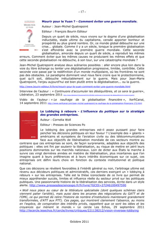 - 17 -

                        Mourir pour le Yuan ? - Comment éviter une guerre mondiale.
                        Auteur : Jean-Michel Quatrepoint
                        Editeur : François Bourin Editeur
                Depuis un quart de siècle, nous vivons sur le dogme d'une globalisation
                inéluctable, stade ultime du capitalisme, censée apporter bonheur et
                prospérité au plus grand nombre. Or, ce monde global débouche sur une
                crise... globale. Comme il y a un siècle, lorsque la première globalisation
                s'est effondrée avec la première guerre mondiale. Cette seconde
                globalisation, amorcée depuis un quart de siècle, a reproduit les mêmes
erreurs. Comment éviter que les mêmes causes ne produisent les mêmes effets et que
cette seconde globalisation ne débouche, à son tour, sur une catastrophe mondiale ?
Jean-Michel Quatrepoint analyse deux scénarios possibles : aller encore plus loin dans la
voie du libre échange ou tenter une déglobalisation progressive, limitée, contrôlée. Cette
seconde voie passe par la redéfinition d'un monde multipolaire, où les frontières ne sont
pas des obstacles. Le paradigme dominant veut nous faire croire que le protectionnisme,
quel qu'il soit, débouche inéluctablement sur la guerre. Mais pour Jean-Marie
Quatrepoint, l'enjeu aujourd'hui est bien plutôt entre la déglobalisation... ou la guerre.
http://www.bourin-editeur.fr/livre/mourir-pour-le-yuan-comment-eviter-une-guerre-mondiale.html

Interview de l’auteur : « Continuons d'accumuler les déséquilibres, et ce sera la guerre»,
Libération, 23 septembre 2011 http://www.liberation.fr/economie/01012361602-continuons-d-accumuler-les-desequilibres-et-ce-sera-la-guerre
Vidéo de l’auteur : « Le naufrage de la globalisation financière », XerfiCanal,
14 septembre 2011 http://www.xerficanal.com/jean-michel-quatrepoint-le-naufrage-de-la-globalisation-financiere-172.html


                      Le Lobbying à rebours - L'influence du politique sur la stratégie
                      des grandes entreprises.
                      Auteur : Cornelia Woll
                      Editeur : Presses de Sciences Po
                Le lobbying des grandes entreprises est-il assez puissant pour faire
                pencher les décisions politiques en leur faveur ? L'exemple des « géants »
                américains et européens de l’aviation civile ou des télécommunications
                face aux objectifs de libéralisation mondiale de ces secteurs montre au
contraire que ces entreprises se sont, de façon surprenante, adaptées aux objectifs des
politiques : elles ont fini par soutenir la libéralisation, au risque de mettre en péril leurs
positions dominantes sur les marchés nationaux. Loin de dicter aux États la marche à
suivre ces vingt dernières années en matière de libéralisation, plus incertaines que l’on
imagine quant à leurs préférences et à leurs intérêts économiques sur ce sujet, ces
entreprises ont défini leurs choix en fonction du contexte institutionnel et politique
national.
Que ces décisions se révèlent favorables à l’intérêt général ou non, l’arbitrage ultime est
revenu aux décideurs politiques et administratifs, ces derniers exerçant un « lobbying à
rebours » sur les entreprises. Telle est la thèse iconoclaste de ce livre qui permet de
mieux appréhender succès, limites et influence réelle du secteur privé sur les politiques
publiques. Une passionnante histoire de la libéralisation des services, écrite dans un style
alerte. http://www.pressesdesciencespo.fr/fr/livre/?GCOI=27246100497590
« Woll nous place au cœur de la littérature spécialisée (dont quelques schémas clairs
viennent palier l'aridité), mais aussi dans les arcanes des négociations du GATT et de
l'OMC, ce qui permet de relire l'histoire de nombre d'institutions maintenant grandement
transformées, d'ATT aux PTT). Ces pages, qui montrent clairement l'absence, au moins
en l'espèce, de conspiration des intérêts privés, rappellent que ce sont les idées et les
croyances qui mènent le monde. » Le cercle Les Echos, 29 septembre 2011
http://lecercle.lesechos.fr/cercle/livres/critiques/221138212/vision-inversee-lobbying



                                                       Octobre 2011
 