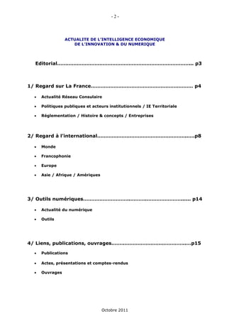 -2-



                 ACTUALITE DE L’INTELLIGENCE ECONOMIQUE
                    DE L’INNOVATION & DU NUMERIQUE




  Editorial………………………………………………………………………... p3



1/ Regard sur La France……………………………………………………… p4

     Actualité Réseau Consulaire

     Politiques publiques et acteurs institutionnels / IE Territoriale

     Réglementation / Histoire & concepts / Entreprises




2/ Regard à l’international………………………………………………..….p8

     Monde

     Francophonie

     Europe

     Asie / Afrique / Amériques




3/ Outils numériques………………………..……….…………………...... p14

     Actualité du numérique

     Outils




4/ Liens, publications, ouvrages.…….………………………………..…p15

     Publications

     Actes, présentations et comptes-rendus

     Ouvrages




                                   Octobre 2011
 