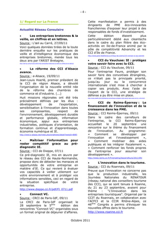 -4-

1/ Regard sur La France                                                                                   Cette manifestation a permis à des
                                                                                                          dirigeants    de    PME   éco-innovantes
Actualité Réseau Consulaire                                                                               franciliennes d'exposer leur projet à des
                                                                                                          responsables de fonds d'investissement.
       Les entreprises bretonnes & la                                                                    Cette       édition     étaient      plus
veille, en chiffres et en lettres.                                                                        particulièrement dédié aux cleantechs
Source : L’œil au Carré, 27/09/11                                                                         dans le cadre du plan filière des éco-
Voici quelques données tirées de la toute                                                                 activités en Ile-de-France animé par le
dernière enquête sur les pratiques de                                                                     pôle de compétitivité Advancity et les
veille et d’intelligence économique des                                                                   CCI d’Ile de France.
                                                                                                          http://www.paris-iledefrance.cci.fr/tous-les-zooms/215-connect-vc-eco-activite
entreprises bretonnes, menée tous les
deux ans par l’ARIST Bretagne.                                                                                   CCI du Vaucluse: IE : protégez
http://oeil-au-carre.fr/2011/09/27/les-entreprises-bretonnes-la-veille-en-chiffres-et-en-lettres/
                                                                                                          votre savoir faire avec la CCI.
       La réforme des CCI d'Alsace                                                                       Source : CCI du Vaucluse, 09/11
avance.                                                                                                   Pour l'entreprise Faure, protéger son
Source : e-Alsace, 19/09/11                                                                               savoir faire des convoitises étrangères,
                                                                                                          ce n'était pas la principale priorité,
Jean-Louis Hoerlé, premier président de
                                                                                                          jusqu'au    jour   ou   la   concurrence
la CCI de région Alsace, a dévoilé
                                                                                                          internationale s'est mise à chercher à
l'organisation de la nouvelle entité née
                                                                                                          copier ses produits. Avec l'aide de
de la réforme des chambres de
                                                                                                          l'expert de la CCI, une stratégie de
commerce et d'industrie. (...)
                                                                                                          défense a pu être mise en place.
Huit missions régionales ont été très                                                                     http://www.wte84.com/Intelligence-economique-protegez-votre-savoir-faire-avec-la-CCI_v163.html


précisément définies par les élus :
                                                                                                                  CCI de Reims-Épernay : Le
développement         de      l'exportation,
                                                                                                          financement de l'innovation et de la
sensibilisation à l'innovation dans toutes
                                                                                                          croissance dans les PME.
ses      composantes,        respect      de
l'environnement, développement durable                                                                    Source : CCI Reims-Épernay, 09/11
et performance globale, information                                                                       Dans le cadre des carrefours de
économique, appui aux entreprises                                                                         l'entreprise,    la   CCI    Reims-Épernay
industrielles, politiques d'orientation, de                                                               accueillait   le    20     septembre     une
formation continue et d'apprentissage,                                                                    rencontre sur le thème du financement
économie numérique et IE.                                                                                 de     l'innovation.      Au    programme:
http://www.e-alsace.net/index.php/smallnews/detail?newsId=8685                                            «     Comment       se     développer    par
                                                                                                          l'innovation    et    l'investissement    »,
       Maîtriser l'informatIon pour                                                                      «    Comment        mobiliser    des   aides
rester compétitif grace au pré-                                                                           publiques et les intégrer fiscalement »,
diagnostic IE.                                                                                            « Comment renforcer les fonds propres
Source : CCI de Dieppe, 07/11                                                                             de l'entreprise pour assumer son
Ce pré-diagnostic IE, mis en œuvre par                                                                    développement ».
le réseau des CCI de Haute-Normandie,                                                                     http://www.reims.cci.fr/fr/emailing/lescarrefours/2011/09/

propose donc de détecter les menaces et                                                                         L'innovation dans le tourisme.
opportunités de votre entreprise en
                                                                                                          Source : CCI du Roannais, 09/11
matière d'IE. Ce qui revient à évaluer
vos capacités à veiller utilement sur                                                                     Preuve que l’innovation ne concerne pas
votre environnement et à protéger vos                                                                     que la production industrielle, les
informations sensibles, ceci en regard de                                                                 Journées Nationales du RENATOUR
la   situation   spécifique    de   votre                                                                 (réseau national des conseillers tourisme
entreprise.                                                                                               des CCI), qui se sont tenues à Roanne,
                                                                                                          du 21 au 23 septembre, avaient pour
http://www.dieppe.cci.fr/pdf/FI_0711.pdf
                                                                                                          thème     :   "L'Innovation    dans    les
      Connect VC.                                                                                        entreprises touristiques". Organisé par la
Source : CRCI de Paris-IdF, 09/11                                                                         CCIT du Roannais, en collaboration avec
La CRCI de Paris-IdF organisait le                                                                        l'ACFCI et la CCIR Rhône-Alpes, ce
28 septembre la 5ème         édition des                                                                  46ème Congrès a permis d’évoquer les
rencontres "Connect VC" organisées sous                                                                   nouvelles offres dans le tourisme.
un format original de déjeuner d'affaires.                                                                http://www.roanne.cci.fr


                                                                                           Octobre 2011
 