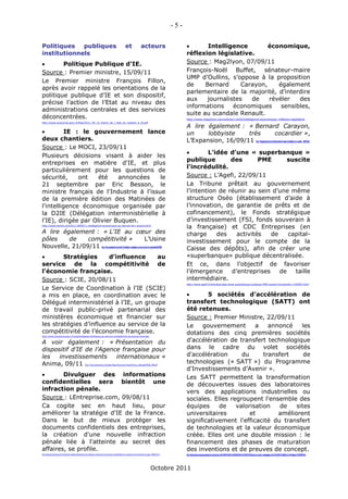 -5-

Politiques   publiques                                                                                                    et                          acteurs                                              Intelligence         économique,
institutionnels                                                                                                                                                                                     réflexion législative.
       Politique Publique d'IE.                                                                                                                                                                    Source : Mag2lyon, 07/09/11
Source : Premier ministre, 15/09/11                                                                                                                                                                 François-Noël Buffet, sénateur-maire
                                                                                                                                                                                                    UMP d’Oullins, s’oppose à la proposition
Le Premier ministre François Fillon,
                                                                                                                                                                                                    de     Bernard      Carayon,    également
après avoir rappelé les orientations de la
                                                                                                                                                                                                    parlementaire de la majorité, d’interdire
politique publique d’IE et son dispositif,
                                                                                                                                                                                                    aux     journalistes   de    révéler   des
précise l’action de l’Etat au niveau des
                                                                                                                                                                                                    informations     économiques     sensibles,
administrations centrales et des services
                                                                                                                                                                                                    suite au scandale Renault.
déconcentrées.                                                                                                                                                                                      http://www.mag2lyon.com/article/11429/Intelligence-economique,-reflexion-legislative
http://www.economie.gouv.fr/files/2011_09_15_Action_de_l_Etat_en_matiere_d_IE.pdf
                                                                                                                                                                                                    A lire également : « Bernard Carayon,
         IE : le gouvernement lance                                                                                                                                                                un     lobbyiste    très   cocardier »,
deux chantiers.                                                                                                                                                                                     L’Expansion, 16/09/11                                                                                          http://lexpansion.lexpress.fr/entreprise/bernard-carayon-un-lobbyiste-tres-cocardier_262527.html

Source : Le MOCI, 23/09/11
                                                                                                                                                                                                           L'idée d'une « superbanque »
Plusieurs décisions visant à aider les
                                                                                                                                                                                                    publique        des       PME       suscite
entreprises en matière d'IE, et plus
                                                                                                                                                                                                    l'incrédulité.
particulièrement pour les questions de
sécurité,     ont    été    annoncées    le                                                                                                                                                         Source : L’Agefi, 22/09/11
21 septembre par Eric Besson, le                                                                                                                                                                    La Tribune prêtait au gouvernement
ministre français de l'Industrie à l'issue                                                                                                                                                          l’intention de réunir au sein d’une même
de la première édition des Matinées de                                                                                                                                                              structure Oséo (établissement d’aide à
l'intelligence économique organisée par                                                                                                                                                             l’innovation, de garantie de prêts et de
la D2IE (Délégation interministérielle à                                                                                                                                                            cofinancement), le Fonds stratégique
l'IE), dirigée par Olivier Buquen.                                                                                                                                                                  d’investissement (FSI, fonds souverain à
http://www.lemoci.com/011-59555-L-intelligence-economique-au-service-de-l-export.html
                                                                                                                                                                                                    la française) et CDC Entreprises (en
A lire également : « L'IE au cœur des                                                                                                                                                               charge     des    activités   de    capital-
pôles    de    compétitivité » L’Usine                                                                                                                                                              investissement pour le compte de la
Nouvelle, 21/09/11                                                               http://www.usinenouvelle.com/article/l-intelligence-economique-au-coeur-des-poles-de-competitivite.N159208
                                                                                                                                                                                                    Caisse des dépôts), afin de créer une
       Stratégies      d'influence     au                                                                                                                                                          «superbanque» publique décentralisée.
service de la compétitivité de                                                                                                                                                                      Et ce, dans l’objectif de favoriser
l'économie française.                                                                                                                                                                               l’émergence     d’entreprises    de   taille
Source : SCIE, 20/08/11                                                                                                                                                                             intermédiaire.
                                                                                                                                                                                                    http://www.agefi.fr/articles/Lidee-dune-superbanque-publique-PME-suscite-lincredulite-1192967.html

Le Service de Coordination à l'IE (SCIE)
a mis en place, en coordination avec le                                                                                                                                                                    5 sociétés d'accélération de
Délégué interministériel à l’IE, un groupe                                                                                                                                                          transfert technologique (SATT) ont
de travail public-privé partenarial des                                                                                                                                                             été retenues.
ministères économique et financier sur                                                                                                                                                              Source : Premier Ministre, 22/09/11
les stratégies d’influence au service de la                                                                                                                                                         Le    gouvernement       a    annoncé    les
compétitivité de l’économie française.                                                                                                                                                              dotations des cinq premières sociétés
http://www.economie.gouv.fr/scie/strategies-dinfluence-au-service-competitivite-leconomie-francaise


A voir également : « Présentation du                                                                                                                                                                d'accélération de transfert technologique
dispositif d’IE de l’Agence française pour                                                                                                                                                          dans le cadre du volet sociétés
les   investissements     internationaux »                                                                                                                                                          d'accélération      du      transfert     de
Anima, 09/11                                              http://www.animaweb.org/uploads/bases/document/InvestInFrance_LeDispositifVeille_2011.pdf
                                                                                                                                                                                                    technologies (« SATT ») du Programme
                                                                                                                                                                                                    d'Investissements d’Avenir ».
       Divulguer des informations                                                                                                                                                                  Les SATT permettent la transformation
confidentielles sera bientôt une                                                                                                                                                                    de découvertes issues des laboratoires
infraction pénale.                                                                                                                                                                                  vers des applications industrielles ou
Source : LEntreprise.com, 09/08/11                                                                                                                                                                  sociales. Elles regroupent l'ensemble des
Ca cogite sec en haut lieu, pour                                                                                                                                                                    équipes     de    valorisation    de   sites
améliorer la stratégie d'IE de la France.                                                                                                                                                           universitaires         et        améliorent
Dans le but de mieux protéger les                                                                                                                                                                   significativement l'efficacité du transfert
documents confidentiels des entreprises,                                                                                                                                                            de technologies et la valeur économique
la création d'une nouvelle infraction                                                                                                                                                               créée. Elles ont une double mission : le
pénale liée à l'atteinte au secret des                                                                                                                                                              financement des phases de maturation
affaires, se profile.                                                                                                                                                                               des inventions et de preuves de concept.
http://lentreprise.lexpress.fr/propriete-intellectuelle/secret-des-affaires-reveler-des-documents-confidentiels-de-l-entreprise-une-infraction-penale_30883.html                                    http://investissement-avenir.gouvernement.fr/content/cinq-soci%C3%A9t%C3%A9s-d%E2%80%99acc%C3%A9l%C3%A9ration-de-transfert-technologique-vont-b%C3%A9n%C3%A9ficier-de-330-millions-d%E2%80%99eu




                                                                                                                                                                       Octobre 2011
 