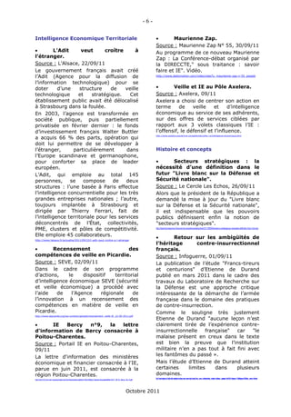 -6-

Intelligence Economique Territoriale                                                                                                         Maurienne Zap.
                                                                                                                                      Source : Maurienne Zap N° 55, 30/09/11
         L’Adit     veut       croître      à                                                                                        Au programme de ce nouveau Maurienne
l’étranger.                                                                                                                           Zap : La Conférence-débat organisé par
Source : L’Alsace, 22/09/11                                                                                                           la DIRECCTE," sous traitance : savoir
Le gouvernement français avait créé                                                                                                   faire et IE". Vidéo.
l’Adit (Agence pour la diffusion de                                                                                                   http://www.dailymotion.com/video/xlee7u_maurienne-zap-n-55_people

l’information technologique) pour se
doter       d’une   structure     de    veille                                                                                               Veille et IE au Pôle Axelera.
technologique       et    stratégique.    Cet                                                                                         Source : Axelera, 09/11
établissement public avait été délocalisé                                                                                             Axelera a choisi de centrer son action en
à Strasbourg dans la foulée.                                                                                                          terme      de    veille    et     d’intelligence
En 2003, l’agence est transformée en                                                                                                  économique au service de ses adhérents,
société publique, puis partiellement                                                                                                  sur des offres de services ciblées par
privatisée en février dernier : le fonds                                                                                              rapport aux 3 volets classiques l’IE :
d’investissement français Walter Buttler                                                                                              l’offensif, le défensif et l’influence.
a acquis 66 % des parts, opération qui
                                                                                                                                      http://www.axelera.org/service-competitivite/veille-i-e/intelligence-economique.html



doit lui permettre de se développer à
l’étranger,       particulièrement      dans                                                                                          Histoire et concepts
l’Europe scandinave et germanophone,
pour conforter sa place de leader                                                                                                           Secteurs stratégiques : la
européen.                                                                                                                             nécessité d’une définition dans le
L’Adit, qui emploie au total 145                                                                                                      futur "Livre blanc sur la Défense et
personnes,       se   compose      de   deux                                                                                          Sécurité nationale".
structures : l’une basée à Paris effectue                                                                                             Source : Le Cercle Les Echos, 26/09/11
l’intelligence concurrentielle pour les très                                                                                          Alors que le président de la République a
grandes entreprises nationales ; l’autre,                                                                                             demandé la mise à jour du "Livre blanc
toujours implantée à Strasbourg et                                                                                                    sur la Défense et la Sécurité nationale",
dirigée par Thierry Ferrari, fait de                                                                                                  il est indispensable que les pouvoirs
l’intelligence territoriale pour les services                                                                                         publics définissent enfin la notion de
déconcentrés de l’État, collectivités,                                                                                                "secteurs stratégiques".
PME, clusters et pôles de compétitivité.                                                                                              http://lecercle.lesechos.fr/economie-societe/societe/autres/221138059/secteurs-strategiques-necessite-definition-futur-livre-bla


Elle emploie 45 collaborateurs.                                                                                                              Retour sur les ambigüités de
http://www.lalsace.fr/actualite/2011/09/22/l-adit-veut-croitre-a-l-etranger
                                                                                                                                      l’héritage       contre-insurrectionnel
        Recensement                    des                                                                                           français.
compétences de veille en Picardie.                                                                                                    Source : Infoguerre, 01/09/11
Source : SEVE, 02/09/11                                                                                                               La publication de l’étude "Francs-tireurs
Dans le cadre de son programme                                                                                                        et centurions" d’Etienne de Durand
d’actions,     le    dispositif   territorial                                                                                         publié en mars 2011 dans le cadre des
d’intelligence économique SEVE (sécurité                                                                                              travaux du Laboratoire de Recherche sur
et veille économique) a procédé avec                                                                                                  la Défense est une approche critique
l’aide    de    l’Agence    régionale     de                                                                                          intéressante de la démarche de l’armée
l’innovation à un recensement des                                                                                                     française dans le domaine des pratiques
compétences en matière de veille en                                                                                                   de contre-insurrection.
Picardie.                                                                                                                             Comme le souligne très justement
http://www.iepicardie.org/wp-content/uploads/recensement_veille-IE_22-09-2011.pdf
                                                                                                                                      Etienne de Durand "aucune leçon n’est
      IE    Bercy    n°9,   la   lettre                                                                                              clairement tirée de l’expérience contre-
d'information de Bercy consacrée à                                                                                                    insurrectionnelle    française"  car    "le
Poitou-Charentes.                                                                                                                     malaise présent en creux dans le texte
Source : Portail IE en Poitou-Charentes,                                                                                              est bien la preuve que l’institution
09/11                                                                                                                                 militaire n’en a pas tout à fait fini avec
La lettre d'information des ministères                                                                                                les fantômes du passé ».
économique et financier consacrée à l'IE,                                                                                             Mais l’étude d’Etienne de Durand atteint
parue en juin 2011, est consacrée à la                                                                                                certaines     limites    dans    plusieurs
région Poitou-Charentes.                                                                                                              domaines.
                                                                                                                                      http://www.infoguerre.fr/edito/edito-ambiguites-heritage-contre-insurrection-francais/?utm_source=feedburner&utm_medium=feed&utm_campaign=Feed%3A+Infoguerre+%28Infoguerre%29&utm_content=Netvibes
http://ns21372.ovh.net/~iepoitou/index.php?tg=fileman&idx=get&inl=1&id=65&gr=Y&path=Actualites&file=2011_06_IE_Bercy_No_9.pdf




                                                                                                                    Octobre 2011
 