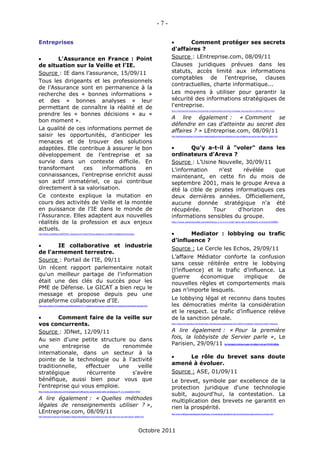 -7-

Entreprises                                                                                                                                                 Comment protéger ses secrets
                                                                                                                                                     d'affaires ?
       L'Assurance en France : Point                                                                                                                Source : LEntreprise.com, 08/09/11
de situation sur la Veille et l'IE.                                                                                                                  Clauses juridiques prévues dans les
Source : IE dans l’assurance, 15/09/11                                                                                                               statuts, accès limité aux informations
                                                                                                                                                     comptables de l'entreprise, clauses
Tous les dirigeants et les professionnels
                                                                                                                                                     contractuelles, charte informatique...
de l’Assurance sont en permanence à la
recherche des « bonnes informations »                                                                                                                Les moyens à utiliser pour garantir la
et des « bonnes analyses » leur                                                                                                                      sécurité des informations stratégiques de
permettant de connaître la réalité et de                                                                                                             l'entreprise.
                                                                                                                                                     http://lentreprise.lexpress.fr/propriete-intellectuelle/comment-proteger-ses-secrets-d-affaires_30601.html

prendre les « bonnes décisions » au «
                                                                                                                                                     A lire également : « Comment se
bon moment ».
                                                                                                                                                     défendre en cas d'atteinte au secret des
La qualité de ces informations permet de                                                                                                             affaires ? » LEntreprise.com, 08/09/11
saisir les opportunités, d’anticiper les                                                                                                             http://lentreprise.lexpress.fr/propriete-intellectuelle/comment-se-defendre-en-cas-d-atteinte-au-secret-des-affaires_30602.html


menaces et de trouver des solutions
adaptées. Elle contribue à assurer le bon                                                                                                                   Qu'y a-t-il à "voler" dans les
développement de l’entreprise et sa                                                                                                                  ordinateurs d'Areva ?
survie dans un contexte difficile. En                                                                                                                Source : L’Usine Nouvelle, 30/09/11
transformant     ces   informations     en                                                                                                           L'information     n'est    révélée    que
connaissances, l’entreprise enrichit aussi                                                                                                           maintenant, en cette fin du mois de
son actif immatériel, ce qui contribue                                                                                                               septembre 2001, mais le groupe Areva a
directement à sa valorisation.                                                                                                                       été la cible de pirates informatiques ces
Ce contexte explique la mutation en                                                                                                                  deux dernières années. Officiellement,
cours des activités de Veille et la montée                                                                                                           aucune donnée stratégique n'a été
en puissance de l’IE dans le monde de                                                                                                                récupérée.      Tour     d'horizon    des
l’Assurance. Elles adaptent aux nouvelles                                                                                                            informations sensibles du groupe.
réalités de la profession et aux enjeux                                                                                                              http://www.usinenouvelle.com/article/qu-y-a-t-il-a-voler-dans-les-ordinateurs-d-areva.N159883


actuels.
http://infodoc.centerblog.net/2033158-L-Assurance-en-France-Point-de-situation-sur-la-Veille-et-Intelligence-Economique                                    Mediator : lobbying ou trafic
                                                                                                                                                     d’influence ?
      IE collaborative et industrie
                                                                                                                                                     Source : Le Cercle les Echos, 29/09/11
de l'armement terrestre.
                                                                                                                                                     L’affaire Médiator conforte la confusion
Source : Portail de l’IE, 09/11
                                                                                                                                                     sans cesse réitérée entre le lobbying
Un récent rapport parlementaire notait                                                                                                               (l’influence) et le trafic d’influence. La
qu'un meilleur partage de l'information                                                                                                              guerre      économique     implique     de
était une des clés du succès pour les                                                                                                                nouvelles règles et comportements mais
PME de Défense. Le GICAT a bien reçu le                                                                                                              pas n’importe lesquels.
message et propose depuis peu une
plateforme collaborative d'IE.                                                                                                                       Le lobbying légal et reconnu dans toutes
http://www.portail-ie.fr/actualites-sectorielles/defense/1371-intelligence-economique-collaborative-et-industrie-de-larmement-terrestre.html         les démocraties mérite la considération
                                                                                                                                                     et le respect. Le trafic d’influence relève
       Comment faire de la veille sur                                                                                                               de la sanction pénale.
vos concurrents.                                                                                                                                     http://lecercle.lesechos.fr/entreprises-marches/services/autres/221138231/mediator-lobbying-trafic-influence



Source : JDNet, 12/09/11                                                                                                                             A lire également : « Pour la première
Au sein d'une petite structure ou dans                                                                                                               fois, la lobbyiste de Servier parle », Le
                                                                                                                                                     Parisien, 29/09/11
une      entreprise      de    renommée
                                                                                                                                                                                                                    http://www.leparisien.fr/societe/pour-la-premiere-fois-la-lobbyiste-de-servier-parle-29-09-2011-1631782.php



internationale, dans un secteur à la
                                                                                                                                                         Le rôle du brevet sans doute
pointe de la technologie ou à l'activité
                                                                                                                                                     amené à évoluer.
traditionnelle,   effectuer   une   veille
stratégique        récurrente     s'avère                                                                                                            Source : ASE, 01/09/11
bénéfique, aussi bien pour vous que                                                                                                                  Le brevet, symbole par excellence de la
l'entreprise qui vous emploie.                                                                                                                       protection juridique d'une technologie
                                                                                                                                                     subit, aujourd'hui, la contestation. La
http://www.journaldunet.com/management/efficacite-personnelle/veille-strategique/?f_id_newsletter=5644


A lire également : « Quelles méthodes                                                                                                                multiplication des brevets ne garantit en
légales de renseignements utiliser ? »,                                                                                                              rien la prospérité.
LEntreprise.com, 08/09/11                                                                                                                            http://www.intelligencestrategique.be/site/ase_is-fr/entreprise-globale/le-role-du-brevet-sans-doute-amene-a-evoluer.html
http://lentreprise.lexpress.fr/propriete-intellectuelle/intelligence-economique-ce-qui-est-legal-et-ce-qui-est-interdit_30600.html




                                                                                                                                Octobre 2011
 