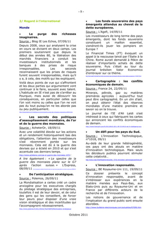 -8-

2/ Regard à l’international                                                                                                                                               Les fonds souverains des pays
                                                                                                                                                                     émergents attendus au chevet de la
Monde                                                                                                                                                                dette européenne.
                                                                                                                                                                     Source : L’Agefi, 14/09/11
     La   purge                                                                des                             richesses
imaginaires.                                                                                                                                                         Les investisseurs de long terme des pays
                                                                                                                                                                     émergents, dont les fonds souverains
Source : Blog IE Les Echos, 07/09/11                                                                                                                                 constituent    un    maillon   essentiel,
Depuis 2008, ceux qui analysent la crise                                                                                                                             viendront-ils jouer les pompiers en
en cours se divisent en deux camps. Les                                                                                                                              Europe ?
premiers soutiennent que depuis le                                                                                                                                   Le Financial Times (FT) évoquait un
début des années 80, la libération des                                                                                                                               appel à la rescousse lancé par l'Italie à la
marchés      financiers    a   conduit  les                                                                                                                          Chine. Rome aurait demandé à Pékin de
investisseurs     institutionnels  et   les                                                                                                                          réaliser d'importants achats de dette
banques à des prises de risque                                                                                                                                       souveraine. Puis c'était au tour du
irresponsables.          Les       seconds                                                                                                                           journal    brésilien   Valor   Economico
reconnaissent que les prises de risques                                                                                                                              d'embrayer sur ce thème.
furent souvent irresponsables, mais qu’il                                                                                                                            http://www.agefi.fr/articles/Les-fonds-souverains-pays-emergents-attendus-chevet-dette-europeenne-1191837.html

y a, à cela, des motifs qui les expliquent.
                                                                                                                                                                         Cartographie : les                                                                   conflits
Voilà deux points de vue qui s’affrontent
                                                                                                                                                                     économiques de demain.
et les deux parties qui argumentent vont
continuer à le faire, souvent avec talent.                                                                                                                           Source : France 24, 22/09/11
L’habitude en IE n’est pas de s’arrêter au                                                                                                                           Minerais, pétrole, gaz ou matières
Pourquoi, mais aussi de découvrir les                                                                                                                                premières agricoles : aujourd’hui tout
conséquences, en particulier celles que                                                                                                                              peut être cartographié. En un clin d’œil,
l’on voit moins ou celles que l’on ne voit                                                                                                                           on peut obtenir l’état des réserves
pas du tout puisqu’on ne les aborde pas                                                                                                                              mondiales d’une matière première et
ou peu publiquement.                                                                                                                                                 savoir où on la trouve.
http://blogs.lesechos.fr/intelligence-economique/la-purge-des-richesses-imaginaires-a6546.html
                                                                                                                                                                     Le journal de l’IE d’Ali Laïdi s’est
      Les secrets des politiques                                                                                                                                    intéressé à ceux qui fabriquent les cartes
d’assouplissement monétaire, de l’or                                                                                                                                 qui annoncent les conflits économiques
et de la guerre des monnaies.                                                                                                                                        de demain.
                                                                                                                                                                     http://www.france24.com/fr/20110910-2011-09-10-0410-wb-fr-intelligence-eco
Source : AcheterOr, 18/09/11
Avec une volatilité élevée sur les actions                                                                                                                                             Un défi pour les pays du Sud.
et un rendement historiquement bas des                                                                                                                               Source : L’Innovation                                                  Technologique,
obligations, l’attention des investisseurs                                                                                                                           n°1018, 09/11
s’est   récemment       portée   sur    les
                                                                                                                                                                     Au-delà de leur grande hétérogénéité,
monnaies. Cela est dû à la guerre des
                                                                                                                                                                     ces pays ont des atouts en matière
devises qui a éclaté en 2010 et qui s’est
                                                                                                                                                                     d’innovation technologique. Mais seuls
accentuée ces derniers temps.
                                                                                                                                                                     les décideurs publics pourront stimuler
http://www.acheteror.com/qe-or-guerre-des-monnaies-1076 /
                                                                                                                                                                     cette créativité…
A lire également : « Le spectre de la                                                                                                                                http://www.cndp.fr/tdc/fileadmin/docs/tdc_1018_linnovation_technologique/article.pdf
guerre des monnaies plane sur le G7
après   l'action  suisse. » L’Express,                                                                                                                                                 L'innovation responsable.
08/09/11                http://www.lexpress.fr/actualites/1/economie/le-spectre-de-la-guerre-des-monnaies-plane-sur-le-g7-apres-l-action-suisse_1028284.html
                                                                                                                                                                     Source : BE Royaume-Uni 111, 19/09/11
                De l’anticipation stratégique.                                                                                                                      Ce     dossier  présente     le concept
                                                                                                                                                                     d'innovation responsable, avant de
Source : Polemos, 26/09/11
                                                                                                                                                                     s'intéresser aux expériences en la
La Mondialisation a certes créé un cadre                                                                                                                             matière menées aux Pays-Bas, aux
anxiogène pour les executives chargés                                                                                                                                Etats-Unis puis au Royaume-Uni et en
du pilotage stratégique des entreprises,                                                                                                                             France par différents acteurs de la
toutefois il est de leur devoir, et de celui                                                                                                                         recherche et de l'innovation.
des gens qui les conseillent, de forcer
                                                                                                                                                                     Les notions de gouvernance et de
leur peurs pour disposer d’une vraie
                                                                                                                                                                     l'implication du grand public sont ensuite
vision stratégique et des incertitudes qui
                                                                                                                                                                     abordées.
l’accompagnent nécessairement.
                                                                                                                                                                     http://www.bulletins-electroniques.com/actualites/67696.htm
http://www.polemos.fr/2011/09/de-l%e2%80%99anticipation-strategique/



                                                                                                                                       Octobre 2011
 