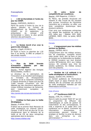 -9-

Francophonie                                                                                   IE:      votre      levier                                                                                                                               de
                                                                                           compétitivité par excellence.
Belgique                                                                                   Source : JDM Magazine, 17/09/11
     L'IE territorialisée à l'ordre du                                                    Au Maroc, les grandes structures ont
jour du CDWP.                                                                              ressenti le rôle crucial de l’IE d’autant
Source : WAPI2025, 28/09/11                                                                plus qu’avec l’ouverture de l’économie
                                                                                           marocaine qui a entraîne, en effet, une
Parmi les points à l'ordre du jour de la                                                   forte compétition économique dans
séance       plénière   du    Conseil  de                                                  plusieurs secteurs.
Développement de Wallonie Picarde
(CDWP)        du     23   septembre,    la                                                 C’est ainsi que nombreuses entreprises
présentation        du     concept    d'IE                                                 ont adopté des systèmes de veille et
territorialisée a retenu la plus grande                                                    d’IE, telles que : Méditel, OCP, RAM,
attention des participants.                                                                LAFARGE, ONCF, CDG, La poste, BMCE
http://www.wapi2025.be/index.php?option=com_content&task=view&id=357                       BANK…
                                                                                           http://www.jeunesdumaroc.com/3805-Intelligence-economique-votre.html

Suisse
                                                                                           Canada
     La Suisse durcit d'un cran la
guerre des changes.                                                                              L'engouement pour les médias
                                                                                           sociaux au Québec.
Source : L’Agefi, 07/09/11
                                                                                           Source : CEFRIO, 09/11
En fixant à l'euro un plancher de 1,20
                                                                                           L’engouement pour les médias sociaux,
face à sa devise, la BNS se prépare à
                                                                                           loin de s’estomper, s’amplifie encore
des achats massifs.
http://www.agefi.fr/articles/La-Suisse-durcit-dun-cran-guerre-changes-1190805.html
                                                                                           cette année. Ainsi, afin de faire un peu
                                                                                           de lumière sur le phénomène au Québec,
Algérie                                                                                    le CEFRIO consacre son tout premier
                                                                                           numéro NETendances 2011 aux médias
     Plus    de    3600    brevets                                                        sociaux. On constate que, chez les
d’invention   déposés    par    des                                                        adultes québécois, les médias sociaux
chercheurs algériens.                                                                      sont très présents.
Source : Portail Algérien des Energies                                                     http://www.cefrio.qc.ca/fileadmin/documents/Publication/NET_1-MediasSociaux_finalavecliens_.pdf



Renouvelables, 14/09/11
                                                                                                 Soutien de 1,5 million$ à la
Le directeur de la valorisation, de                                                        veille stratégique en horticulture.
l’innovation et du transfert technologique                                                 Source : Quebec.info, 29/08/11
au     ministère     de    l’Enseignement
                                                                                           Le Conseil québécois de l’horticulture
supérieur et de la recherche scientifique
                                                                                           (CQH) reçoit un appui financier de 1,5
a indiqué dimanche à Tipasa que plus de
                                                                                           million$ afin de consolider ses activités
3.600 brevets d’invention ont été
                                                                                           de veille stratégique réalisées par son
déposés par des chercheurs algériens au
                                                                                           Observatoire horticole.
niveau d’offices mondiaux de recherche,                                                    http://www.quebechebdo.com/Soci%C3%A9t%C3%A9/Vie%20communautaire/2011-08-29/article-2731265/Soutien-de-15-million-a-la-veille-strategique-en-horticulture/1

dont      notamment       européens     et
américains.                                                                                Cote d’Ivoire
http://portail.cder.dz/spip.php?article1599
                                                                                                                      1ère Conférence EASY IE.
Maroc                                                                                      Source : CIIE_TV, 17/09/11
                                                                                           Dans le cadre du projet "EASY IE" qui est
     E-btikar le Pack pour la Veille
                                                                                           un     programme      de    diffusion   des
Stratégique.
                                                                                           méthodologies et outils de gestion de
Source : E-btikar, 09/11                                                                   l'information et des connaissances, la
E-btikar est le premier Pack Marocain de                                                   CIIE a organisé le 31 juillet 2011 une
veille stratégique sur Internet prêt-à-                                                    conférence sur le thème "Comment les
l’emploi. Il est le fruit de plus de 15 ans                                                informations         économiques         et
d’expériences dans le domaine de la                                                        commerciales      peuvent      orienter   la
Veille et de l’IE de deux entreprises                                                      stratégie et faciliter la prise de décision
spécialisées dans le domaine.                                                              dans      une     entreprise      ou    une
http://www.e-btikar.ma/                                                                    administration ?".
                                                                                           http://www.dailymotion.com/video/xl5i0i_1ere-conference-easy-ie-samedi-30-juillet-2011_tech




                                                                            Octobre 2011
 