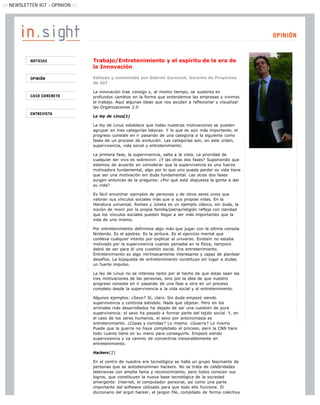 ::: NEWSLETTER IGT - OPINION :::




                                   Trabajo/Entretenimiento y el espíritu de la era de
                                   la Innovación

                                   Editado y comentado por Gabriel Gurovich, Gerente de Proyectos
                                   de IGT

                                   La innovación trae consigo y, al mismo tiempo, se sustenta en
                                   profundos cambios en la forma que entendemos las empresas y vivimos
                                   el trabajo. Aquí algunas ideas que nos ayudan a reflexionar y visualizar
                                   las Organizaciones 2.0

                                   La ley de Linus[1]

                                   La ley de Linus establece que todas nuestras motivaciones se pueden
                                   agrupar en tres categorías básicas. Y lo que es aún más importante, el
                                   progreso consiste en ir pasando de una categoría a la siguiente como
                                   fases de un proceso de evolución. Las categorías son, en este orden,
                                   supervivencia, vida social y entretenimiento.

                                   La primera fase, la supervivencia, salta a la vista. La prioridad de
                                   cualquier ser vivo es sobrevivir. ¿Y las otras dos fases? Suponiendo que
                                   estemos de acuerdo en considerar que la supervivencia es una fuerza
                                   motivadora fundamental, algo por lo que uno pueda perder su vida tiene
                                   que ser una motivación sin duda fundamental. Las otras dos fases
                                   surgen entonces de la pregunta: ¿Por qué está dispuesta la gente a dar
                                   su vida?

                                   Es fácil encontrar ejemplos de personas y de otros seres vivos que
                                   valoran sus vínculos sociales más que a sus propias vidas. En la
                                   literatura universal, Romeo y Julieta es un ejemplo clásico, sin duda, la
                                   noción de morir por la propia familia/patria/religión refleja con claridad
                                   que los vínculos sociales pueden llegar a ser más importantes que la
                                   vida de uno mismo.

                                   Por entretenimiento definimos algo más que jugar con la última consola
                                   Nintendo. Es el ajedrez. Es la pintura. Es el ejercicio mental que
                                   conlleva cualquier intento por explicar el universo. Einstein no estaba
                                   motivado por la supervivencia cuando pensaba en la física, tampoco
                                   debió de ser para él una cuestión social. Era entretenimiento.
                                   Entretenimiento es algo intrínsecamente interesante y capaz de plantear
                                   desafíos. La búsqueda de entretenimiento constituye sin lugar a dudas
                                   un fuerte impulso.

                                   La ley de Linus no se interesa tanto por el hecho de que éstas sean las
                                   tres motivaciones de las personas, sino por la idea de que nuestro
                                   progreso consiste en ir pasando de una fase a otra en un proceso
                                   completo desde la supervivencia a la vida social y al entretenimiento.

                                   Algunos ejemplos: ¿Sexo? Sí, claro. Sin duda empezó siendo
                                   supervivencia y continúa siéndolo. Nada que objetar. Pero en los
                                   animales más desarrollados ha dejado de ser una cuestión de pura
                                   supervivencia: el sexo ha pasado a formar parte del tejido social. Y, en
                                   el caso de los seres humanos, el sexo por antonomasia es
                                   entretenimiento. ¿Copas y comidas? Lo mismo. ¿Guerra? Lo mismo.
                                   Puede que la guerra no haya completado el proceso, pero la CNN hace
                                   todo cuanto tiene en su mano para conseguirlo. Empezó siendo
                                   supervivencia y va camino de convertirse inexorablemente en
                                   entretenimiento.

                                   Hackers[2]

                                   En el centro de nuestra era tecnológica se halla un grupo fascinante de
                                   personas que se autodenominan hackers. No se trata de celebridades
                                   televisivas con amplia fama y reconocimiento, pero todos conocen sus
                                   logros, que constituyen la nueva base tecnológica de la sociedad
                                   emergente: Internet, el computador personal, así como una parte
                                   importante del software utilizado para que todo ello funcione. El
                                   diccionario del argot hacker, el jargon file, compilado de forma colectiva
 