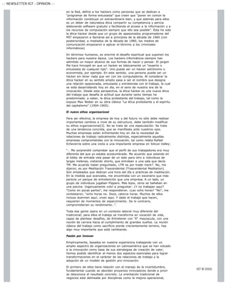 ::: NEWSLETTER IGT - OPINION :::

                                   en la Red, define a los hackers como personas que se dedican a
                                   “programar de forma entusiasta” que creen que “poner en común la
                                   información constituye un extraordinario bien, y que además para ellos
                                   es un deber de naturaleza ética compartir su competencia y pericia
                                   elaborando software gratuito y facilitando el acceso a la información y a
                                   los recursos de computación siempre que ello sea posible”. Ésta ha sido
                                   la ética hacker desde que un grupo de apasionados programadores del
                                   MIT empezaron a llamarse así a principios de la década de 1960 (con
                                   posterioridad, a mediados de la década de 1980, los medios de
                                   comunicación empezaron a aplicar el término a los criminales
                                   informáticos)

                                   En términos humanos, es enorme el desafío espiritual que suponen los
                                   hackers para nuestra época. Los hackers informáticos siempre han
                                   admitido un mayor alcance de sus formas de hacer y pensar. El jargon
                                   file hace hincapié en que un hacker es básicamente un “experto o
                                   entusiasta de cualquier tipo”. Uno puede ser un hacker astrónomo o
                                   economista, por ejemplo. En este sentido, una persona puede ser un
                                   hacker sin tener nada que ver con los computadores. Al considerar la
                                   ética hacker en su sentido amplio pasa a ser el nombre que designa
                                   una relación apasionada, entusiasta y entretenida con el trabajo, la cual
                                   se está desarrollando hoy en día, en el seno de nuestra era de la
                                   innovación. Desde esta perspectiva, la ética hacker es una nueva ética
                                   del trabajo que desafía la actitud que durante tanto tiempo ha
                                   predominado, a saber, la ética protestante del trabajo, tal como la
                                   expuso Max Weber en su obra clásica “La ética protestante y el espíritu
                                   del capitalismo” (1904-1905).

                                   El nuevo ethos organizacional

                                   Para ser efectiva, la empresa de hoy y del futuro no sólo debe realizar
                                   importantes cambios a nivel de su estructura, debe también modificar
                                   su ethos organizacional[3]. No se trata de una especulación. Se trata
                                   de una tendencia concreta, que se manifiesta ante nuestros ojos.
                                   Muchas empresas están enfrentando hoy en día la necesidad de
                                   relaciones de trabajo radicalmente distintas, especialmente aquellas
                                   empresas comprometidas con la innovación, tal como relata Rafael
                                   Echeverría sobre una visita a una importante empresa en Silicon Valley:

                                   “… Me sorprendió comprobar que el perfil de sus trabajadores era muy
                                   diferente del que yo estaba acostumbrado. Me acuerdo que estando en
                                   el lobby de entrada veía pasar de un lado para otro a individuos de
                                   largas melenas, vistiendo shorts, que entraban a una sala que decía
                                   TM. Me acuerdo haber preguntado, ¿TM es por trade mark?. No, me
                                   dijeron, es por Meditación Trascendental (Trascendental Meditation).
                                   Son empleados que dedican una hora del día a prácticas de meditación.
                                   En la medida que avanzaba, me encontraba con un escenario que más
                                   parecía un parque de entretención que una empresa. A un lado, un
                                   grupo de individuos jugaban Flippers. Más lejos, otros se bañaban en
                                   una piscina. Ingenuamente volví a preguntar: ¿Y no trabajan aquí?
                                   “Como en pocas partes”, me respondieron. ¿Las ocho horas? “No”, me
                                   contestaron, “ocho horas no. Doce, catorce horas. Muchos de ellos
                                   incluso duermen aquí; viven aquí. Y dado el trabajo que hacen,
                                   requieren de momentos de esparcimiento. De lo contrario,
                                   comprometerían su rendimiento…”.

                                   Toda esa gente opera en un contexto laboral muy diferente del
                                   tradicional; para ellos el trabajo se transforma en vocación de vida,
                                   capaz de plantear desafíos, de Entretener con "E" mayúscula, con una
                                   noción de carrera hacia el cumplimiento de grandes sueños. La noción
                                   clásica del trabajo como sacrificio pierde crecientemente terreno, hay
                                   algo muy importante que está cambiando.

                                   Pasión por Innovar

                                   Empíricamente, basados en nuestra experiencia trabajando con un
                                   amplio espectro de organizaciones en Latinoamérica que se han volcado
                                   a la innovación como base de sus estrategias de creación de valor,
                                   hemos podido identificar al menos dos aspectos esenciales para lograr
                                   transformaciones en el carácter de las relaciones de trabajo y la
                                   adopción de un modelo de gestión pro-innovación.

                                   El primero de ellos tiene relación con el manejo de la incertidumbre,
                                   fundamental cuando se abordan proyectos innovadores donde a priori
                                   se desconoce el resultado concreto. La orientación tradicional de
                                   negocios está delineada por disciplinas como la mejora operacional,
 