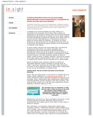 ::: NEWSLETTER IGT - CASO CONCRETO :::




                                     La Banca Mundial innova en sus sucursales
                                     desarrollando nuevas experiencias y ampliando la
                                     oferta de valor para sus clientes

                                     INTERNET GRATUITO, SALAS DE REUNIONES, CÓMODOS SOFÁS,
                                     VENTA DE ELECTRODOMÉSTICOS, ENTRE OTRAS INNOVACIONES,
                                     FORMAN PARTE DE LA PROPUESTA QUE TOMA FUERZA EN LA
                                     BANCA INTERNACIONAL

                                     La llegada de las nuevas tecnologías hizo dudar respecto a la
                                     continuidad de las sucursales como formato válido y efectivo de
                                     relacionarse con los clientes. Se pensó incluso que las oficinas bancarias
                                     desaparecerían definitivamente. En España, uno de los países europeos
                                     con mayor cantidad de sucursales por habitante, entre 1999 y 2005, se
                                     cerraron cerca de 4.000 agencias por la concentración del sector y
                                     apenas se iniciaron planes de expansión. Sin embargo, las nuevas
                                     tendencias en oficinas bancarias han revitalizado la sucursal como una
                                     de las formas más efectivas de generar cercanía con los consumidores
                                     y rentabilizar estos espacios.

                                     El nuevo concepto deja fuera las interminables filas y aprovecha las
                                     ventajas de la banca online y los cajeros automáticos para
                                     descongestionar las oficinas bancarias de operaciones básicas y
                                     utilizarlas para vender otro tipo de productos y servicios, ahora ya no
                                     sólo bancarios. Las compañías aprovecharon la oportunidad de expandir
                                     la oferta financiera y hoy están vendiendo, además de líneas de
                                     crédito, cuentas de ahorro y créditos, productos y servicios tan diversos
                                     como viajes, seguros, electrodomésticos, libros y café. Junto con esto,
                                     la “experiencia de consumo” de las sucursales tuvo un cambio radical.

                                     Bancos de Estados Unidos, Alemania, Dinamarca y España han
                                     desarrollado diferentes modelos focalizados en formato retail, de
                                     “cafés” o generando “experiencia de comunidad”. Estas innovaciones
                                     han tenido un fuerte desarrollo durante los últimos años. Umpqua Bank,
                                     ha sido uno de los trendsetters en Estados Unidos.

                                     Umpqua Bank: más de 10 años innovando en sus oficinas
                                     bancarias

                                     Desde 1995 que Umpqua Bank, en ese entonces un pequeño banco de
                                     Oregon, decidió implementar su “Laboratorio de Innovación”. Su
                                     función principal era generar ideas para rentabilizar los espacios de las
                                     sucursales. Pronto, Umpqua Bank había implementado la Banca Retail,
                                     ofreciendo diferentes servicios asociados a este sector industrial, como
                                     venta de libros, revistas, CD`s, Visa gift cards y paquetes de servicios
                                     adaptados a diferentes etapas de la vida.


                                                             The Innovation Lab is an experiment. A really
                                                             bold one. Here is where we prove to the world
                                                                  that banking is about shopping local,
                                                              complimentary cappuchinos, and creating a
                                                               welcoming space that evolves to support a
                                                                               community.


                                     Rápidamente, otros bancos de mayor envergadura comenzaron a imitar
                                     la exitosa experiencia Umpqua. Washington Mutual anunció la
                                     implementación del concepto retail en el año 2000, E-Trade y Bank of
                                     America lo siguieron.

                                     Para mantenerse a la vanguardia, Umpqua Bank necesitó seguir
                                     innovando. Comenzó a implementar diferentes medidas basadas en un
                                     nuevo concepto: “crear comunidad en torno a la sucursal”. Se convirtió
                                     así, a partir del 2003, en el primer banco donde la mayoría de las
                                     áreas están destinadas a servicios no bancarios, en una mezcla entre
                                     Librería, Café y por supuesto, banco. Algunas de sus peculiaridades en
 