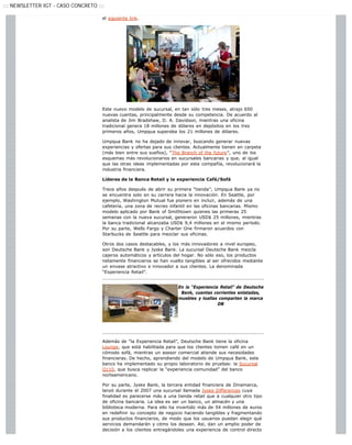 ::: NEWSLETTER IGT - CASO CONCRETO :::

                                     el siguiente link.




                                     Este nuevo modelo de sucursal, en tan sólo tres meses, atrajo 650
                                     nuevas cuentas, principalmente desde su competencia. De acuerdo al
                                     analista de Jim Bradshaw, D. A. Davidson, mientras una oficina
                                     tradicional genera 18 millones de dólares en depósitos en los tres
                                     primeros años, Umpqua superaba los 21 millones de dólares.

                                     Umpqua Bank no ha dejado de innovar, buscando generar nuevas
                                     experiencias y ofertas para sus clientes. Actualmente tienen en carpeta
                                     (más bien entre sus sueños), “The Branch of the future”, uno de los
                                     esquemas más revolucionarios en sucursales bancarias y que, al igual
                                     que las otras ideas implementadas por esta compañía, revolucionará la
                                     industria financiera.

                                     Líderes de la Banca Retail y la experiencia Café/Sofá

                                     Trece años después de abrir su primera “tienda”, Umpqua Bank ya no
                                     se encuentra solo en su carrera hacia la innovación. En Seattle, por
                                     ejemplo, Washington Mutual fue pionero en incluir, además de una
                                     cafetería, una zona de recreo infantil en las oficinas bancarias. Mismo
                                     modelo aplicado por Bank of Smithtown quienes las primeras 25
                                     semanas con la nueva sucursal, generaron USD$ 25 millones, mientras
                                     la banca tradicional alcanzaba USD$ 9,4 millones en el mismo período.
                                     Por su parte, Wells Fargo y Charter One firmaron acuerdos con
                                     Starbucks de Seattle para mezclar sus oficinas.

                                     Otros dos casos destacables, y los más innovadores a nivel europeo,
                                     son Deutsche Bank y Jyske Bank. La sucursal Deutsche Bank mezcla
                                     cajeros automáticos y artículos del hogar. No sólo eso, los productos
                                     netamente financieros se han vuelto tangibles al ser ofrecidos mediante
                                     un envase atractivo e innovador a sus clientes. La denominada
                                     “Experiencia Retail”.


                                                                       En la “Experiencia Retail” de Deutsche
                                                                        Bank, cuentas corrientes enlatadas,
                                                                       muebles y toallas comparten la marca
                                                                                         DB




                                     Además de “la Experiencia Retail”, Deutsche Bank tiene la oficina
                                     Lounge, que está habilitada para que los clientes tomen café en un
                                     cómodo sofá, mientras un asesor comercial atiende sus necesidades
                                     financieras. De hecho, aprendiendo del modelo de Umpqua Bank, este
                                     banco ha implementado su propio laboratorio de pruebas: la Sucursal
                                     Q110, que busca replicar la “experiencia comunidad” del banco
                                     norteamericano.

                                     Por su parte, Jyske Bank, la tercera entidad financiera de Dinamarca,
                                     lanzó durante el 2007 una sucursal llamada Jyske Differences cuya
                                     finalidad es parecerse más a una tienda retail que a cualquier otro tipo
                                     de oficina bancaria. La idea es ser un banco, un almacén y una
                                     biblioteca moderna. Para ello ha invertido más de 54 millones de euros
                                     en redefinir su concepto de negocio haciendo tangibles y fragmentando
                                     sus productos financieros, de modo que los usuarios puedan elegir qué
                                     servicios demandarán y cómo los desean. Así, dan un amplio poder de
                                     decisión a los clientes entregándoles una experiencia de control directo
 