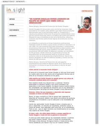 ::: NEWSLETTER IGT - ENTREVISTA :::




                                      “EN HUNTER DOUGLAS HEMOS LOGRADO UN
                                      EQUIPO DE GENTE QUE VIBRA CON LA
                                      INNOVACIÓN”

                                      Mateo Burgos, Gerente de Producción de Hunter Douglas

                                      Hunter Douglas es reconocida como una de las empresas más
                                      innovadoras en nuestro país, debido a que logra lanzar productos
                                      diferenciados que le han permitido eludir la competencia y
                                      adjudicarse grandes licitaciones de proyectos emblemáticos como
                                      son las nuevas líneas del metro o el edificio del Centro de Justicia.
                                      Reputación que se sustenta en una serie de técnicas, valores y
                                      procesos que forman parte de las lógicas de producción de esta
                                      empresa.

                                      La compañía es parte de un Grupo Industrial multinacional
                                      holandés creado en 1920 y cuyos inicios en Chile se remontan a el
                                      año 1965. Por ese entonces fabricaba elementos y componentes
                                      de persianas Venecianas. En 1968 introdujo la línea Luxalon, para
                                      revestimientos de muros cielos metálicos. En 1997, facturaba
                                      anualmente USD $20 millón de dólares y contaba con una planta
                                      de 90 personas. Desde entonces, ha generado procesos de
                                      diversificación de sus productos tanto en el área de cubre-
                                      ventanas como en la de productos arquitectónicos. Hoy en día,
                                      factura alrededor de USD 50 millones anuales y cuenta con una
                                      planta de 400 personas.

                                      Mateo Burgos, Gerente de Producción de este gigante
                                      arquitectónico nos habla de algunas claves de la fuerza de la
                                      innovación y la forma en que es abordada al interior de esta
                                      empresa.

                                      ¿Cómo aborda la innovación Hunter Douglas?

                                      El tema de la innovación para Hunter Douglas yo diría que forma parte
                                      de nuestro estilo hoy en día, dentro de la organización decimos que el
                                      tema de la innovación lo llevamos en los genes.

                                      ¿Esto significa que Hunter Douglas ha logrado generar una cultura de
                                      innovación constante dentro de la empresa?

                                      Para nosotros resulta muy natural crear o cuestionar. Tenemos
                                      desarrollado un esquema mental y una cultura orientada a los
                                      desarrollos y a los nuevos desafíos. De alguna manera nosotros hemos
                                      ido consolidando una capacidad de innovación que es muy destacada y
                                      reconocida dentro del grupo de Hunter Douglas a nivel internacional.

                                      Entonces, ¿Cómo fue que empezaron a desarrollar este esquema
                                      innovador al interior de Hunter Douglas?

                                      Bueno, en algún momento en Chile se genera esta capacidad de
                                      desarrollo de innovación debido a que existió una carencia de productos
                                      arquitectónicos innovadores y que se adecuaran a las necesidades del
                                      mercado.

                                      Viendo esa oportunidad, Hunter Douglas la toma y empieza poco a
                                      poco a desarrollar, en conjunto con arquitectos, productos nuevos. A
                                      través del tiempo, esta capacidad, este know how, se va consolidando.
                                      Tanto es así, , que en algún momento nos transformamos en la unidad
                                      más creativa de Hunter Douglas.

                                      En base a esto, ¿Se utiliza alguna técnica o proceso específico en
                                      Hunter Douglas a través del cual se gestione la innovación?

                                      Yo diría que parte desde capturar las necesidades latentes o explícitas
                                      que tienen nuestros clientes. ¿Cómo? a través de conversaciones
                                      informales y otras técnicas. De alguna manera, a través de los años,
                                      hemos establecido una relación muy rica con nuestros clientes,
 