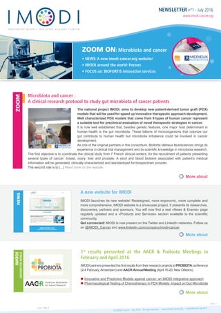 NEWSLETTER n°1 - July 2016
www.imodi-cancer.org
ZOOM ON: Microbiota and cancer
• NEWS: A new imodi-cancer.org website!
• IMODI around the world: Posters
• FOCUS on: BIOFORTIS innovation services
The national project IMODI, aims to develop new patient-derived tumor graft (PDX)
models that will be used for speed up innovative therapeutic approach development.
Well characterized PDX models that come from 9 types of human cancer represent
a suitable tool for preclinical evaluation of novel therapeutic strategies in cancer.
It is now well established that, besides genetic features, one major host determinant in
human health is the gut microbiota. These billions of microorganisms that colonize our
gut contribute to human health but microbiota imbalance could be involved in cancer
development.
As one of the original partners in this consortium, Biofortis Mérieux Nutrisciences brings its
experience in clinical trial management and its scientific knowledge in microbiota research.
The first objective is to coordinate the clinical study from 7 French clinical centers, for the recruitment of patients presenting
several types of cancer: breast, ovary, liver and prostate. A stool and blood biobank associated with patient’s medical
information will be generated, clinically characterized and standardized for biospecimen provider.
The second role is to (...) Read more on the website
IMODI launches its new website! Redesigned, more ergonomic, more complete and
more comprehensive, IMODI website is a showcase project. It presents its researches,
discoveries, partners and sponsors. You will now find a real «News & Events» page
regularly updated and a «Products and Services» section available to the scientific
community.
Get connected! IMODI is now present on the Twitter and LinkedIn networks. Follow us
on @IMODI_Cancer and www.linkedin.com/company/imodi-cancer
IMODIpartnerspresentedthefirstresultsfromtheirresearchprojectstoPROBIOTAconference
(2-4 February,Amserdam) and AACR Annual Meeting (April 16-20, New Orleans).
Innovative and Predictive Models against cancer: an IMODI integrative approach
Pharmacological Testing of Chemotherapy in PDX Models: Impact on Gut Microbiota
Microbiota and cancer :
A clinical research protocol to study gut microbiota of cancer patients
A new website for IMODI
1st
results presented at the AACR & Probiota Meetings in
February and April 2016
More about
More about
More about
ZOOMNEWSIMODI
AROUNDTHEWORLD
© IMODI Cancer - July 2016 - All right reserved - www.imodi-cancer.org - news@imodi-cancer.frPage 1 on 2
Next >
 