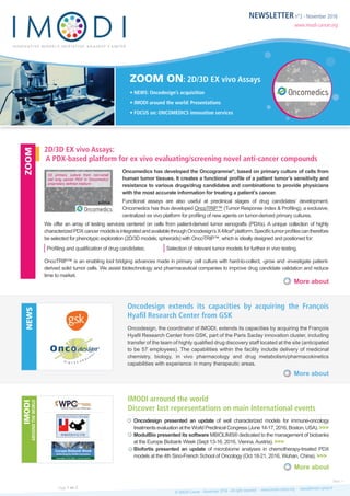 NEWSLETTER n°2 - November 2016
www.imodi-cancer.org
ZOOM ON: 2D/3D EX vivo Assays
• NEWS: Oncodesign’s acquisition
• IMODI around the world: Presentations
• FOCUS on: ONCOMEDICS innovation services
Oncomedics has developed the Oncogramme®
, based on primary culture of cells from
human tumor tissues. It creates a functional profile of a patient tumor’s sensitivity and
resistance to various drugs/drug candidates and combinations to provide physicians
with the most accurate information for treating a patient’s cancer.
Functional assays are also useful at preclinical stages of drug candidates’ development.
Oncomedics has thus developed OncoTRIP™ (Tumor Response Index & Profiling), a exclusive,
centralized ex vivo platform for profiling of new agents on tumor-derived primary cultures.
We offer an array of testing services centered on cells from patient-derived tumor xenografts (PDXs). A unique collection of highly
characterizedPDXcancermodelsisintegratedandavailablethroughOncodesign’sX-Mice®
platform.Specifictumorprofilescantherefore
be selected for phenotypic exploration (2D/3D models; spheroids) with OncoTRIP™, which is ideally designed and positioned for:
Profiling and qualification of drug candidates; Selection of relevant tumor models for further in vivo testing.
OncoTRIP™ is an enabling tool bridging advances made in primary cell culture with hard-to-collect, -grow and -investigate patient-
derived solid tumor cells. We assist biotechnology and pharmaceutical companies to improve drug candidate validation and reduce
time to market.
Oncodesign, the coordinator of IMODI, extends its capacities by acquiring the François
Hyafil Research Center from GSK, part of the Paris Saclay innovation cluster, including
transfer of the team of highly qualified drug discovery staff located at the site (anticipated
to be 57 employees). The capabilities within the facility include delivery of medicinal
chemistry, biology, in vivo pharmacology and drug metabolism/pharmacokinetics
capabilities with experience in many therapeutic areas.
Oncodesign presented an update of well characterized models for immune-oncology
treatmentsevaluationattheWorldPreclinicalCongress(June14-17,2016,Boston,USA). >>>
ModulBio presented its software MBIOLIMS® dedicated to the management of biobanks
at the Europe Biobank Week (Sept 13-16, 2016, Vienna,Austria). >>>
Biofortis presented an update of microbiome analyses in chemotherapy-treated PDX
models at the 4th Sino-French School of Oncology (Oct 18-21, 2016, Wuhan, China). >>>
2D/3D EX vivo Assays:
A PDX-based platform for ex vivo evaluating/screening of novel anti-cancer compounds
Oncodesign extends its capacities by acquiring the François
Hyafil Research Center from GSK
IMODI arround the world
Discover last representations on main International events
More about
More about
More about
ZOOMNEWSIMODI
AROUNDTHEWORLD
© IMODI Cancer - November 2016 - All right reserved - www.imodi-cancer.org - news@imodi-cancer.frPage 1 on 2
Next >
2D primary culture from non-small
cell lung cancer PDX in Oncomedics’
proprietary defined medium
 