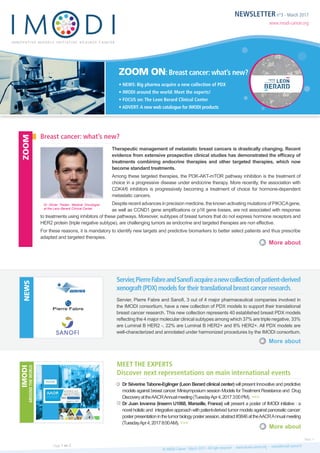 NEWSLETTER n°3 - March 2017
www.imodi-cancer.org
ZOOM ON: Breast cancer: what’s new?
• NEWS: Big pharma acquire a new collection of PDX
• IMODI around the world: Meet the experts!
• FOCUS on: The Leon Berard Clinical Center
• ADVERT: A new web catalogue for IMODI products
Therapeutic management of metastatic breast cancers is drastically changing. Recent
evidence from extensive prospective clinical studies has demonstrated the efficacy of
treatments combining endocrine therapies and other targeted therapies, which now
become standard treatments.
Among these targeted therapies, the PI3K-AKT-mTOR pathway inhibition is the treatment of
choice in a progressive disease under endocrine therapy. More recently, the association with
CDK4/6 inhibitors is progressively becoming a treatment of choice for hormone-dependent
metastatic cancers.
Despite recent advances in precision medicine, the known activating mutations of PIK3CAgene,
as well as CCND1 gene amplifications or p16 gene losses, are not associated with response
to treatments using inhibitors of these pathways. Moreover, subtypes of breast tumors that do not express hormone receptors and
HER2 protein (triple negative subtype), are challenging tumors as endocrine and targeted therapies are non effective.
For these reasons, it is mandatory to identify new targets and predictive biomarkers to better select patients and thus prescribe
adapted and targeted therapies.
Servier, Pierre Fabre and Sanofi, 3 out of 4 major pharmaceutical companies involved in
the IMODI consortium, have a new collection of PDX models to support their translational
breast cancer research. This new collection represents 40 established breast PDX models
reflecting the 4 major molecular clinical subtypes among which 37% are triple negative, 33%
are Luminal B HER2 -, 22% are Luminal B HER2+ and 8% HER2+. All PDX models are
well-characterized and annotated under harmonized procedures by the IMODI consortium.
Dr Séverine Tabone-Eglinger (Leon Berard clinical center) will present Innovative and predictive
models against breast cancer. Minisymposium session Models forTreatment Resistance and Drug
DiscoveryattheAACRAnnualmeeting(TuesdayApr4,20173:00PM). >>>
Dr Juan Iovanna (Inserm U1068, Marseille, France) will present a poster of IMODI initiative : a
novel holistic and integrative approach with patient-derived tumor models against pancreatic cancer:
posterpresentationinthetumorbiologypostersession,abstract#3846attheAACRAnnualmeeting
(TuesdayApr4,20178:00AM). >>>
Breast cancer: what’s new?
Servier,PierreFabreandSanofiacquireanewcollectionofpatient-derived
xenograft(PDX)modelsfortheirtranslationalbreastcancerresearch.
Meet the experts
Discover next representations on main international events
More about
More about
More about
ZOOMNEWSIMODI
AROUNDTHEWORLD
© IMODI Cancer - March 2017 - All right reserved - www.imodi-cancer.org - news@imodi-cancer.frPage 1 on 2
Next >
Dr Olivier Tredan, Medical Oncologist
at the Leon Berard Clinical Center
 