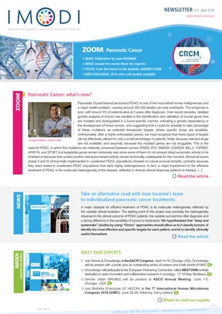 NEWSLETTER n°5 - April 2018
www.imodi-cancer.org
ZOOM: Pancreatic Cancer
• NEWS: Publication by Juan IOVANNA
• IMODI around the world: Meet the experts!
• FOCUS: From the bench to the bedside, INSERM U1068
• WEB-CATALOGUE: 20 in-vitro cell models available
Pancreatic Ductal AdenoCarcinoma (PDAC) is one of the most lethal human malignancies and
a major health problem, causing around 350,000 deaths per year worldwide. The prognosis is
poor, with around 5% of patients alive at 5 years after diagnosis. Over recent decades, detailed
genetic analysis of tumors has resulted in the identification and validation of crucial genes that
are mutated and dysregulated in a tumor-specific manner, indicating a genetic dependency in
the development of these tumors, and suggesting that it could be possible to take advantage
of these mutations as potential therapeutic targets, where specific drugs are available.
Unfortunately, after a highly enthusiastic period, we must recognize that these types of targets
can be effectively utilized for only a small percentage of patients; firstly, because relevant drugs
are not available, and secondly, because the mutated genes are not druggable. This is the
case for PDAC, in which the mutations are relatively conserved between tumors (KRAS, P53, SMAD4, CDKN2A, MLL3, TGFBR2,
ARID1A, and SF3B1) but targetable genes remain extremely rare since some of them do not present direct enzymatic activity to be
inhibited or because their protein-protein interaction-based activity remain technically unattainable for the moment.Almost all recent
phase II and III clinical trials implemented in unselected PDAC populations showed no robust survival benefits, probably because
they were tested in unselected PDAC populations that were highly heterogeneous. In fact, a major impediment to the effective
treatment of PDAC is the molecular heterogeneity of the disease, reflected in diverse clinical response patterns to therapy. (...)
A major obstacle for efficient treatment of PDAC is its molecular heterogeneity reflected by
the variable clinical evolution. The starting point of this project was precisely the heterogeneity
observed in the clinical outcome of PDAC patients, the variable survival time after diagnosis and
a strong difference in the sensibility of tumors to treatments. We hypothesized that “deep and
systematic”studiesbyusing“Omics”approachesshouldallowustoi/classifytumors;ii/
identify the most effective and specific targets for each patient, and iii/ to identify clinically
useful biomarkers.
JoinServier&OncodesignattheAACRCongress:April14-18,Chicago,USA.Oncodesign
will be present with a booth plus an outstanding series of posters and a talk (booth #1946)
Oncodesign will participate to the European Partnering Convention called MEET2WIN entirely
dedicated to open innovation and collaborative research in oncology - 17-18 May, Bordeaux
Servier (Alain BRUNO) will be present at ASCO Annual Meeting: June 1-5,
Chicago, USA
Join Biofortis (Françoise LE VACON) at the 7th
International Human Microbiome
Congress 2018 (IHMC): June 26-28, Killarney, Kerry Ireland

Pancreatic Cancer: what’s new?
Take an alternative road with Juan Iovanna’s team
to individualized pancreatic cancer treatments
Meet OUR experts
Read the article
Read the article
Where to meet our experts
ZOOMNEWSIMODI
AROUNDTHEWORLD
© IMODI Cancer - April 2018 - All right reserved - www.imodi-cancer.org - news@imodi-cancer.frPage 1 on 2
Next >
Dr Juan IOVANNA - CRCM U1068
©Divergenceimages
MEETING



 