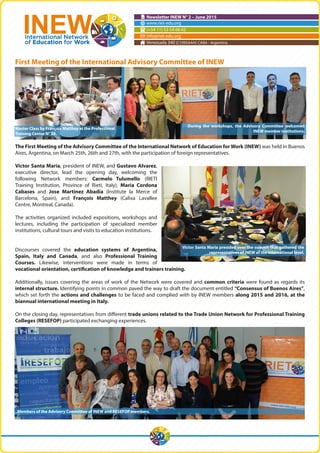 Newsletter INEW N° 2 – June 2015
www.riet-edu.org
(+54 11) 53 54 66 62
info@riet-edu.org
Venezuela 340 (C1095AAH) CABA - Argentina
First Meeting of the International Advisory Committee of INEW
The First Meeting of the Advisory Committee of the International Network of Education for Work (INEW) was held in Buenos
Aires, Argentina, on March 25th, 26th and 27th, with the participation of foreign representatives.
Victor Santa Maria, president of INEW, and Gustavo Alvarez,
executive director, lead the opening day, welcoming the
following Network members: Carmelo Tulumello (RIETI
Training Institution, Province of Rieti, Italy), Maria Cordona
Cabases and Jose Martinez Abadia (Institute la Merce of
Barcelona, Spain), and François Matthey (Calixa Lavallee
Centre, Montreal, Canada).
The activities organized included expositions, workshops and
lectures, including the participation of specialized member
institutions, cultural tours and visits to education institutions.
Discourses covered the education systems of Argentina,
Spain, Italy and Canada, and also Professional Training
Courses. Likewise, interventions were made in terms of
vocational orientation, certification of knowledge and trainers training.
Additionally, issues covering the areas of work of the Network were covered and common criteria were found as regards its
internal structure. Identifying points in common paved the way to draft the document entitled “Consensus of Buenos Aires”,
which set forth the actions and challenges to be faced and complied with by INEW members along 2015 and 2016, at the
biannual international meeting in Italy.
On the closing day, representatives from different trade unions related to the Trade Union Network for Professional Training
Colleges (RESEFOP) participated exchanging experiences.
Members of the Advisory Committee of INEW and RESEFOP members.
Master Class by François Matthey at the Professional
Training Center N° 28.
During the workshops, the Advisory Committee welcomed
INEW member institutions.
Victor Santa Maria presided over the summit that gathered the
representatives of INEW at the international level.
 