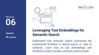 Leveraging Text Embeddings for
Semantic Search
Understand how semantic search overcomes the
fundamental limitation in lexical search i.e. lack of
semantic. Learn how to use embeddings and
similarity in order to build a semantic search model.
Module
06
 