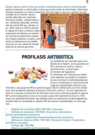 Existen algunos ítems en los que existen recomendaciones como la escolaridad (en
general se estimula su continuidad a menos que existan brotes de enfermedad infecciosas),
mascotas (evitarlas o al menos mantenerlas fuera del hogar si esto no es posible), las rela-
cionadas con la vivienda (pisos y
paredes fabricados con materiales
fácilmente lavables ,calefaccionada y
con ventilación adecuada), alimenta-
ción (en ciertas IDP, por ejemplo en
las SCID o previo al TCPH se prohíbe
la ingesta de frutas y verduras crudas,
preparación de biberones en condicio-
nes estrictas de esterilación cuidados
con el agua (natatorios, arroyos), y por
último y fundamental es el cuidado
bucal por ser una puerta de entrada
potencial de diversos gérmenes.
PROFILASIS ANTIBIOTICA
Los antibióticos son esenciales para la so-
brevida de la mayoría de los pacientes con
IDP y permiten en muchos casos la
sobrevida de los mismos hasta
el momento del diagnóstico.
El tratamiento anti infeccioso tan rápido
como específico sea posible es fundamen-
tal para disminuir la morbimortalidad por
lo que es fundamental el conocimiento del
rango de susceptibilidad infecciosa inhe-
inherente a cada grupo de IDP por parte del equipo tratante. Además del uso de los antibió-
ticos como terapéutica especifica de diversas infecciones, existe un rol muy importante de
estos en el uso para la prevención de infecciones como único tratamiento posible en algunas
IDP o como coadyuvante en otras en las cuales a pesar del tratamiento de base las infec-
ciones son demasiado frecuentes. (por ejemplo junto con tratamiento con gammaglobulina).
También debe ser considerada en aquellas IDP con extrema susceptibilidad a un único ger-
men.
•	 Defectos del neutrófilos (EGC): TMP-SMX. Itraconazol
•	 Deficiencias humorales: TMP-SMX / Amoxicilina. Azitromicina
(efecto antiinflamatorio pulmonar)
•	 Deficiencias complemento: Amoxicilina/Amoxicilina clavulánico.
•	 Deficiencias celulares (SCID) : TMP-SMX. Fluconazol. Aciclovir. Tratamiento:
anti BCG en vacunados.
•	 Sd Hiper IgE: TMP-SMX
•	 Defectos de vía IFN -IL12: Azitromicina
9
 