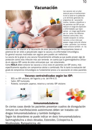 Vacunación
Las vacunas son un pilar
esencial para el mantenimien-
to de la salud en la población
y en términos generales los
programas de vacunación
masiva tienden a beneficiar a
los pacientes con IDP ya que
reducen el riesgo de exposición
a enfermedades que repre-
sentan un riesgo significativo
por no contar con defensas
efectivas contra ellas. Una
notable excepción es ciertas
vacunas a virus vivos que
poseen riesgo cierto de infectar
a estos pacientes. Las mismas
deben evitarse también en los
convivientes. En relación a la vacunación de estos pacientes las inmunizaciones tienen el
potencial de ser útiles o perjudiciales según la vacuna y la enfermedad inmunológica.
En general vacunas inactivadas son seguras pero pueden ser inefectivas.
La vacuna de la gripe es una vacuna frecuentemente utilizada ya que puede proveer algo de
protección contra esta infección más aún teniendo en cuenta que la gammaglobulina utiliza-
da en algunas IDP carece de estos anticuerpos que son estacionales.
Como REGLA deben evitarse las vacunas a virus vivos en pacientes con IDP severa, más
específicamente aquellas con compromiso celular o combinado. Por lo tanto la evaluación del
grado de compromiso inmunológico es fundamental previo a la vacunación en estos pacientes
•	 Vacunas contraindicadas según las IDP:
•	 BCG: en IDP celulares, del fagocito y vía  del IFN-IL12
•	 Sabin: IDP humorales.
•	 Rubeola, sarampión, paperas, rotavirus y varicela: IDP celulares
Inmunomoduladores
En ciertos casos donde los pacientes presentan cuadros de disregulación
inmune con manifestaciones autoinmunes deben ser tratados con
drogas Inmunomoduladoras y también biológicos.
Según los desordenes se puede indicar en dosis Inmunomoduladora:
Gammaglobulina a dosis elevadas, Esteroides, Ciclosporina A,
Micofenolato, Rampamicina, etc.
10
 