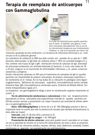 Es el pilar del tratamiento para aquellos pacientes
que no tienen la habilidad para generar o man-
tener anticuerpos adecuadamente. Esta es una de
las intervenciones terapéuticas que inmediatamente
modifican la vida en los pacientes que tienen indi-
indicación apropiada de esta medicación. La frecuencia de infecciones disminuye a un nivel
cercano al de la población general.
Los estándares de calidad de la OMS que debe cumplir son: proceder de un pool de > 1000
donantes seleccionados, la IgG debe ser molécula entera > 95% con actividad biológica Fc y
Fab, contener solo trazas de IgA e IgM, distribución normal de subclases de IgG, diversidad
de anticuerpos protectores con actividad detectada (2 bacterias, 2 virus), vida media de 18
a 25 días, asegurar la no transmisión de enfermedades infecciosas, y no poseer sustancias
vasoactivas y pirógenas.
Existen indicaciones absolutas en IDP para el tratamiento de reemplazo de IgG en aquellos
pacientes con imposibilidad de producir anticuerpos, de producir anticuerpos específicos o
de mantenerlos en el tiempo. Así no hay dudas de su indicación en patologías como Agam-
maglobulinemia, Deficiencia de anticuerpos específicos, Inmunodeficiencia común variable,
Síndrome Hiper IgM, Inmunodeficiencia combinada severa, Síndrome de Wiskott Aldrich, Sín-
drome linfoproliferativo ligado al X .
La terapéutica con gammaglobulina obliga a tener en consideración aspectos importantes en
cuanto a:
•	 Vía de administración (endovenosa o subcutánea) si bien son terapéuticamente
equivalentes la forma subcutánea está especialmente indicada en aquellos pacientes con
difíciles accesos venosos y presentación con mayor frecuencia y/o severidad de efectos adver-
sos a la gammaglobulina EV.
•	 Dosis: 400-600mg/kg/dosis la forma EV y la SC 100-200mg/kg semanal si bien es
importante tener en cuenta que ante la presencia de secuelas (por ejemplo bronquiectasias la
dosis debe ser mayor)
•	 Intervalo: cada 21-28 días (EV) y semanal la SC
•	 Nivel residual de IgG en sangre: > de 700mg/dl
•	 Presentación de efectos adversos: raros pero pueden ocurrir asociados en su mayo-
ría con la velocidad de infusión en la forma EV. Generalmente son leves y éstos se presentan
en el 5-15% de las infusiones (cefalea, nauseas, vómitos, dolor abdominal, ansiedad). Pueden
minimizarse su aparición con premedicación con antihistamínicos.
Terapia de reemplazo de anticuerpos
con Gammaglobulina
11
 