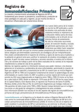 Registro de
Inmunodeficiencias Primarias
La creación y mantenimiento actualizado de Registros de IDP es
fundamental para conocer la prevalencia, características y evolución de
estas patologías en cada país y regiones, ya que muchas de ellas se
encuentran influenciadas por características étnicas
Los nuevos datos acerca de la inciden-
cia real de las IDP publicados a partir
de estudios más profundos de estos
síndromes enfatiza la importancia de
la educación médica acerca de estas
enfermedades y de la difusión de las
distintas formas de presentación.
No sólo las infecciones recurrentes,
graves, de evolución tórpida y causada
por gérmenes oportunistas son mani-
festaciones que deben hacer sospechar
la presencia de una IDP sino que las mismas pueden presentarse y/o manifestarse con sín-
tomas alérgicos y/o enfermedades autoinmunes y/o oncológicas y/o con linfoproliferación.
Esto amplía considerablemente el espectro de síntomas y signos de alarma para el pediatra y
la población en general como para justificar la realización de estudios inmunológicos subsi-
guientes. A partir de estas nuevas conductas y acciones concretas, el análisis de la informa-
ción y las acciones de trabajo a partir de los datos evaluados de los rastreos se ha mejorado
notablemente la calidad de vida de los pacientes.
Además, los registros aportan la información necesaria para poder interesar a los diversos
gobiernos en la existencia y problemática de estas enfermedades, permitiendo la creación de
leyes que regulen la atención y tratamiento de las IDP. En nuestro país se inició el Registro
Argentino de IDP en 1994 con el propósito fundamental de conocer la epidemiología de estas
enfermedades en nuestro medio. En 2001 se publicó un primer reporte del mismo que com-
prendía los 652 casos diagnosticados en Argentina entre 1984 y 1999. El mismo se ha lleva-
do a cabo hasta el 2005, donde se reportaron 1319 casos de IDP. El 74% de los casos fueron
de la Capital Federal y Gran Buenos Aires, le siguieron las Provincias de Santa Fe (8,9%),
Mendoza (3,6%) y Entre Ríos (2,7%). Se confirmaron diagnósticos por biología molecular en
184 pacientes de todo el país entre 1995 y 2005. Nuestro trabajo demostró que en la Argen-
tina existe un alto grado de subregistro y subdiagnóstico de estas entidades.
Esta información también fue incluida en los dos reportes del registro de inmunodeficiencias
primarias del Grupo Latinoamericano de Inmunodeficiencias Primarias (LAGID).
Lamentablemente, en la Argentina se ha dejado de realizar el Registro Nacional de IDP y
cada centro ha comenzado desde el 2009 a reportar sus casos al Registro de IDP de la So-
ciedad Latinoamericana de Inmunodeficiencias (LASID). El mismo se creó con el objetivo de
poder establecer la prevalencia de IDP en Latinoamérica y así estimular la difusión y diag-
nóstico de las mismas, interesar a los diferentes gobiernos de la región para que instauren
13
 