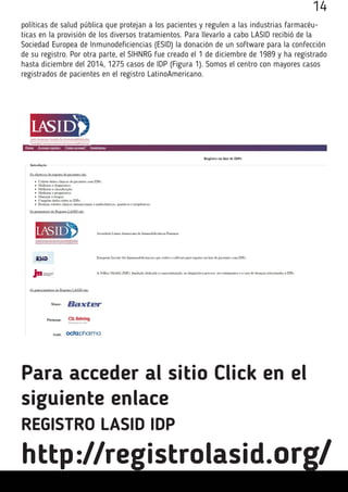 políticas de salud pública que protejan a los pacientes y regulen a las industrias farmacéu-
ticas en la provisión de los diversos tratamientos. Para llevarlo a cabo LASID recibió de la
Sociedad Europea de Inmunodeficiencias (ESID) la donación de un software para la confección
de su registro. Por otra parte, el SIHNRG fue creado el 1 de diciembre de 1989 y ha registrado
hasta diciembre del 2014, 1275 casos de IDP (Figura 1). Somos el centro con mayores casos
registrados de pacientes en el registro LatinoAmericano.
Para acceder al sitio Click en el
siguiente enlace
REGISTRO LASID IDP
http://registrolasid.org/
14
 