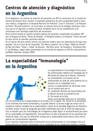 Centros de atención y diagnóstico
en la Argentina
En la Argentina, los centros de atención de pacientes con IDP se concentran en la Ciudad Au-
tónoma de Buenos Aires. Existen 2 hospitales pediátricos de alta complejidad desde la aten-
ción médica y diagnóstica: el Hospital Nacional de Pediatría “Juan P. Garrahan” y el Hospital
de Niños “Ricardo Gutiérrez”. En el primero se realizan técnicas de biología molecular, mien-
tras que en el segundo se realiza estudios completos de la vía de complemento y de
anticuerpos anti-serotipos específicos del neumococo.
Otros centros donde se realizan estudios básicos de pacientes sospechados de padecer IDP
son el Hospital de Niños “Pedro de Elizalde”, el Hospital Italiano y el Hospital “Carlos Durand”.
En este último se atienden pacientes adultos.
En el interior del país existen centros con atención médica pero con laboratorios de baja com-
plejidad. Tal es el caso de los hospitales “Sor María Ludovica” de La Plata, “Materno Infantil”
de Mar del Plata, “Víctor J. Vilela” de Rosario, “Del Niño Jesús” de Córdoba y “Humberto Not-
ti” de Mendoza, según datos presentados en la reunión de expertos en IDP de Latinoamérica
(LATAM), Colombia, Octubre 2009.
La especialidad “Inmunología”
en la Argentina
La especialidad en Inmunología Clínica para
los profesionales médicos era otorgada por el
Ministerio de Salud de la Nación, mediante
los antecedentes curriculares de los
profesionales en área de salud además de un
examen con la modalidad oral y
escrito. La especialidad fue eliminada como
tal en nuestro país por el
Dr. Lombardo, Ministro de Salud Pública de
la Nación durante la presidencia del
Dr. Fernando de la Rúa,
hecho controvertido dado que se contradice
con el crecimiento de la especialidad en el mundo y en la región. Por suerte en la actualidad
se ha revertido este hecho lamentable y se puede obtener la misma luego de contar con la
residencia médica completa de la especialidad a través de la Sociedad Argentina de Pediatría.
También existen cursos de posgrado que están habilitados para dar el título de especialista.
Fue un desafío para los inmunólogos de la Argentina poder lograr el reconocimiento por parte
de las autoridades correspondientes. Esto permitirá no sólo la protección de los pacientes por
medio de leyes, sino que los diferentes campos de la especialidad tanto básica como clínica
podrán ser correctamente regulados.
Es un requisito importante para la formación de los profesionales en inmunología clínica el
entrenamiento en centros reconocidos con la modalidad de las residencias básicas y posbási-
15
 