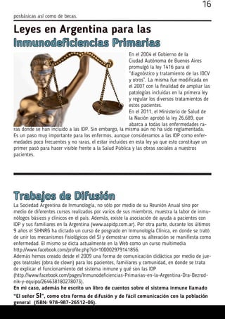posbásicas así como de becas.
16
Leyes en Argentina para las
Inmunodeficiencias Primarias
En el 2004 el Gobierno de la
Ciudad Autónoma de Buenos Aires
promulgó la ley 1416 para el
“diagnóstico y tratamiento de las IDCV
y otros”. La misma fue modificada en
el 2007 con la finalidad de ampliar las
patologías incluidas en la primera ley
y regular los diversos tratamientos de
estos pacientes.
En el 2011, el Ministerio de Salud de
la Nación aprobó la ley 26.689, que
abarca a todas las enfermedades ra-
ras donde se han incluido a las IDP. Sin embargo, la misma aún no ha sido reglamentada.
Es un paso muy importante para los enfermos, aunque consideramos a las IDP como enfer-
medades poco frecuentes y no raras, el estar incluidos en esta ley ya que esto constituye un
primer pasó para hacer visible frente a la Salud Pública y las obras sociales a nuestros
pacientes.
Trabajos de Difusión
La Sociedad Argentina de Inmunología, no sólo por medio de su Reunión Anual sino por
medio de diferentes cursos realizados por varios de sus miembros, muestra la labor de inmu-
nólogos básicos y clínicos en el país. Además, existe la asociación de ayuda a pacientes con
IDP y sus familiares en la Argentina (www.aapidp.com.ar). Por otra parte, durante los últimos
9 años el SIHNRG ha dictado un curso de posgrado en Inmunología Clínica, en donde se trató
de unir los mecanismos fisiológicos del SI y demostrar como su alteración se manifiesta como
enfermedad. El mismo se dicta actualmente en la Web como un curso multimedia
http://www.facebook.com/profile.php?id=100002979141856.
Además hemos creado desde el 2009 una forma de comunicación didáctica por medio de jue-
gos teatrales (obra de clown) para los pacientes, familiares y comunidad, en donde se trata
de explicar el funcionamiento del sistema inmune y qué son las IDP
(http://www.facebook.com/pages/Inmunodeficiencias-Primarias-en-la-Argentina-Dra-Bezrod-
nik-y-equipo/264638180278073).
En mi caso, además he escrito un libro de cuentos sobre el sistema inmune llamado
“El señor SI”, como otra forma de difusión y de fácil comunicación con la población
general (ISBN: 978-987-26512-06).
 