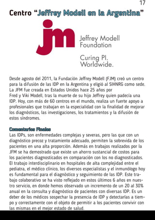 Centro “Jeffrey Modell en la Argentina”
Desde agosto del 2011, la Fundación Jeffrey Modell (FJM) creó un centro
para la difusión de las IDP en la Argentina y eligió al SIHNRG como sede.
La JFM fue creada en Estados Unidos hace 25 años por
Fred y Viki Modell, tras la muerte de su hijo Jeffrey quien padecía una
IDP. Hoy, con más de 60 centros en el mundo, realiza un fuerte apoyo a
profesionales que trabajan en la especialidad con la finalidad de mejorar
los diagnósticos, las investigaciones, los tratamientos y la difusión de
estos síndromes.
Comentarios Finales
Las IDPs, son enfermedades complejas y severas, pero las que con un
diagnóstico precoz y tratamiento adecuado, permiten la sobrevida de los
pacientes en una alta proporción. Además en trabajos realizados por la
JFM se ha demostrado que existe un ahorro sustancial de costos para
los pacientes diagnosticados en comparación con los no diagnosticados.
El trabajo interdisciplinario en hospitales de alta complejidad entre el
pediatra, el médico clínico, los diversos especialistas y el inmunólogo hoy
es fundamental para el diagnóstico y seguimiento de las IDP. Este tra-
bajo colaborativo se ha visto reflejado en estos últimos 6 años en nues-
tro servicio, en donde hemos observado un incremento de un 20 al 30%
anual en la consulta y diagnóstico de pacientes con diversas IDP. Es un
deber de los médicos sospechar la presencia de IDP y detectarlas a tiem-
po y correctamente con el objeto de permitir a los pacientes convivir con
las mismas en el mejor estado de salud.
17
 