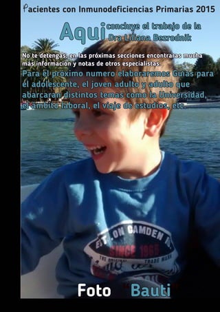 Aquiconcluye el trabajo de la
Dra Liliana Bezrodnik
No te detengas, en las próximas secciones encontraras mucha
más información y notas de otros especialistas.
Para el próximo numero elaboraremos Guías para
el adolescente, el joven adulto y adulto que
abarcaran distintos temas como la Universidad,
el ámbito laboral, el viaje de estudios, etc.
Foto “Bauti”
Pacientes con Inmunodeficiencias Primarias 2015
 